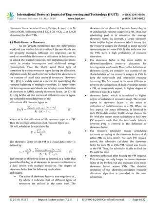 International Research Journal of Engineering and Technology (IRJET) e-ISSN: 2395-0056
Volume: 06 Issue: 03 | Mar 2019 www.irjet.net p-ISSN: 2395-0072
© 2019, IRJET | Impact Factor value: 7.211 | ISO 9001:2008 Certified Journal | Page 6932
resources. Users can select 1 core, 2 cores, 4 cores, ..., or 16
cores of CPU combining with 1 GB, 2 GB, 4 GB, ..., or 32 GB
of memory for their VMs.
4.2 Multi-Resource Skewness
As we already mentioned that the hetergenous
workload can lead to data starvation if the workloads are
not properly managed. Although live migration can be
used to consolidate the resource utilization in data centers
to unlock the wasted resources, live migration operations
result in service interruption and additional energy
consumption. Thus the SAMR avoid these type of
starvation by various resource types during the allocation.
Migration could be used to further reduce the skewness in
the runtime of cloud data center if necessary. Skewness
[11], [35] is widely used as a metric for quantifying the
resource balancing of multiple resources. To better serve
the heterogeneous workloads, we develop a new definition
of skewness in SAMR, namely skewness factor. Let G = f1;
2; :::;Kg be the set that carries all different resource types.
We define the mean difference of the
utilizations of K resource types as
where ui is the utilization of ith resource type in a PM.
Then the average utilization of all resource types in a
PM is U, which can be calculated by
The skewness factor of nth PM in a cloud data center is
defined by
The concept of skewness factor is denoted as a factor that
quantifies the degree of skewness in resource utilization in
a data center with multiple resources. The degree of
skewness factor has the following implication
and usages.
 The value of skewness factor is non-negative (sn _
0), where 0 indicates that all different types of
resources are utilized at the same level. The
skewness factor closer to 0 reveals lower degree
of unbalanced resource usages in a PM. Thus, our
scheduling goal is to minimize the average
skewness factor. In contrast, a larger skewness
factor implies higher skewness, which means that
the resource usages are skewed to some specific
resource types or some PMs. It also indicates that
the PMs have a high probability of resource
starvation.
 The skewness factor is the main metric in
skewnessavoidance resource allocation for
heterogenous workloads. Thus, in the definition of
skewness factor, we consider two aspects of the
characteristics of the resource usages in PMs to
keep the inner-node and inter-node resource
balancing. The first aspect is the mean differences
between the utilizations of multi-resources within
a PM, or inner-node aspect. A higher degree of
difference leads to a higher
 skewness factor, which is translated to higher
degree of unbalanced resource usage. The second
aspect in skewness factor is the mean of
utilization of multiresources in a PM. When the
first aspect, the mean difference, is identical in
each PM in data center, SAMR always choose the
PM with the lowest mean utilization to host new
VM requests such that the inter-node balance
between PMs is covered in the definition of
skewness factor.
 The resource scheduler makes scheduling
decisions according to the skewness factors of all
active PMs in data center. For each VM request
arrival, the scheduler calculates the skewness
factor for each PM as if the VM request was hosted
in the PM. Thus, the scheduler is able to find the
PM with the most
 skewness reduction after hosting the VM request.
This strategy not only keeps the mean skewness
factor of the PM low, but also maintain a low mean
skewness factor across PMs. The detailed
operation of the skewness-avoidance resource
allocation algorithm is provided in the next
subsection.
 