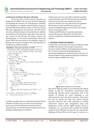International Research Journal of Engineering and Technology (IRJET) e-ISSN: 2395-0056
Volume: 06 Issue: 03 | Mar 2019 www.irjet.net p-ISSN: 2395-0072
© 2019, IRJET | Impact Factor value: 7.211 | ISO 9001:2008 Certified Journal | Page 6933
4.3 Skewness-Avoidance Resource allocation
Due to the need of multi resources allocation we
implement the SAMR as the resource allocation algorithm
for allocating the resources for heterogeneous workload.
From Algorthim1 we initially set the N number of physical
machine (PM) with prediction model. Let N`be the starting
PM at the beginning slot of the process. The PM need to
serve the workloads. Based on the prediction the addition
and deletion of the PM will be takes place. Each time the
user request for the VM then the system conducts the
following steps: 1) The system automatically allocate the
Vacant VM for the user based on the scheduler request 2)
During each search the scheduler will check that there is
enough source of PM is available.
If a PM has enough resources to host the requested VM, the
scheduler calculates the new multi-resource skewness
factor and records the PM with maximum decease in
skewness factor. For the PM without enough resources, the
scheduler simply skips the calculation.
3) Then each and every active PMs is checked constantly
and the scheduler select the PM which has less skewness
factor this can help the user to utilize the various
resources. If there is no active PMs to host the requested
PM, this power up the new VM. This request will
experience additional delay (tpower) due to the waiting
time for powering up a PM.
4) After each VM finishes its execution, the system
recycles the resources allocated to the VM. These
resources will become available immediately for new
requests.
5. RESOURCE PREDICTION MODEL
In this section, we introduce the resource prediction model
of SAMR. The objective of the model is to provision
the active number of PMs, N, at the beginning of each time
slot. To form an analytical relationship between
operational configurations and performance outcomes, we
develop a Markov Chain model describing the evolution of
resource usage for SAMR in the cloud
Fig -4: State transitions in the model.
data center. With the model, we can determine the optimal
number of PMs for cost-effective provisioning while
meeting VM allocation delay requirement. One of the
benefits of utilizing the cloud computing is cost
effectiveness for users and service providers. This reduce
the cost for storing the large data instead external
memories. However, due to the complexity in multiple
dimensional resource type management, large scale
deployment of PMs, and the highly dynamic nature of
workloads, it is a non-trivial task to predict the suitable
number of active PMs that can meet the user requirement.
Modeling all Ntotal PMs and all K types of resource in a
 