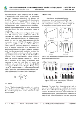 International Research Journal of Engineering and Technology (IRJET) e-ISSN: 2395-0056
Volume: 06 Issue: 03 | Mar 2019 www.irjet.net p-ISSN: 2395-0072
© 2019, IRJET | Impact Factor value: 7.211 | ISO 9001:2008 Certified Journal | Page 6934
data center leads to a model complexity level of O(( QK i=1
ri)3Ntotal ) and O(( QK i=1 ri)2Ntotal ) for computation
and space complexity, respectively. For example, with
1000 PMs, 2 types of resources, each with 10 options, the
system evolves over 104000 different states. It is
computationally intensive to solve a model involving such
a huge number of states. Since the resources allocated to a
VM must come from a single PM, we see an opportunity to
utilize this feature for model simplification. Instead of
considering
all PMs simultaneously, we can develop a model to analyze
each PM separately which significantly reduces the
complexity. We observe that the utilizations of different
types of resources among different PMs in data center are
similar in a long run under SAMR allocation algorithm
because the essence of SAMR is keeping the utilizations
balanced among different PMs. Since all active PMs share
similar statistical behavior of the resource utilization, we
focus on modeling a particular PM in the system. Such
approximation method can largely reduce the complexity
while providing an acceptable prediction precision. The
model permits the determination of allocation delay given
a particular number of active PMs, N. With the model, we
propose a binary search to find the suitable number of
active PMs such that the delay condition of d _ D can be
met. In our model, we first predict the workloads at the
beginning of each time slot. There are many load
prediction methods available in the literature [11], [36],
we simply use the Exponential Weighted Moving Average
(EWMA) in our paper. EWMA is a common method used to
predict an outcome based on past values. At a given time _,
the predicted value of a variable can be calculated by
PD-Time slot
For the VM allocation algorithm execution, as it performs
linear check on each active PM, the complexity is O(Ntotal).
The overall complexity of our solution is thus linear to the
number of PMs.
6. EVALUATION
In Evaluation section we analysis the
heterogeneous resource allocation method through
simulation experiment. Initially we setup the simulator
with heterogeneous workload data. Then by using SAMR
we compare our solution with the existing method.
Fig -5: Three synthetic workload patterns and one real
world cloud trace from Google.
6.1 Experimental setup
Fig -6: Overall results of four metrics under four
workloads.
Simulator: The above figure shows the overall result of
four metrics under four different work load. We simulate
the Iaas cloud and the bars in the graph shows a average
value and the red mark indicate the confidential interval. It
is approximately 95%. Stimulator maintain the resources
usage of PM in cloud and support to lease and release the
 
