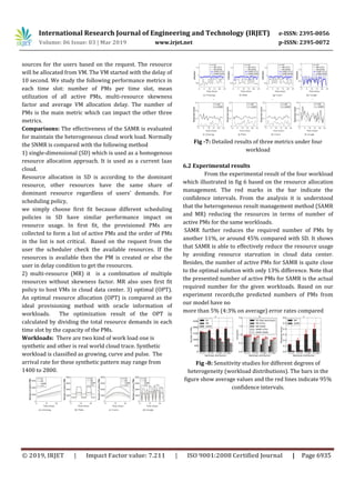 International Research Journal of Engineering and Technology (IRJET) e-ISSN: 2395-0056
Volume: 06 Issue: 03 | Mar 2019 www.irjet.net p-ISSN: 2395-0072
© 2019, IRJET | Impact Factor value: 7.211 | ISO 9001:2008 Certified Journal | Page 6935
sources for the users based on the request. The resource
will be allocated from VM. The VM started with the delay of
10 second. We study the following performance metrics in
each time slot: number of PMs per time slot, mean
utilization of all active PMs, multi-resource skewness
factor and average VM allocation delay. The number of
PMs is the main metric which can impact the other three
metrics.
Comparisons: The effectiveness of the SAMR is evaluated
for maintain the heterogeneous cloud work load. Normally
the SNMR is compared with the following method
1) single-dimensional (SD) which is used as a homogenous
resource allocation approach. It is used as a current Iaas
cloud.
Resource allocation in SD is according to the dominant
resource, other resources have the same share of
dominant resource regardless of users’ demands. For
scheduling policy,
we simply choose first fit because different scheduling
policies in SD have similar performance impact on
resource usage. In first fit, the provisioned PMs are
collected to form a list of active PMs and the order of PMs
in the list is not critical. Based on the request from the
user the scheduler check the available resources. If the
resources is available then the PM is created or else the
user in delay condition to get the resources.
2) multi-resource (MR) it is a combination of multiple
resources without skewness factor. MR also uses first fit
policy to host VMs in cloud data center. 3) optimal (OPT).
An optimal resource allocation (OPT) is compared as the
ideal provisioning method with oracle information of
workloads. The optimization result of the OPT is
calculated by dividing the total resource demands in each
time slot by the capacity of the PMs.
Workloads: There are two kind of work load one is
synthetic and other is real world cloud trace. Synthetic
workload is classified as growing, curve and pulse. The
arrival rate for these synthetic pattern may range from
1400 to 2800.
Fig -7: Detailed results of three metrics under four
workload
6.2 Experimental results
From the experimental result of the four workload
which illustrated in fig 6 based on the resource allocation
management. The red marks in the bar indicate the
confidence intervals. From the analysis it is understood
that the heterogeneous result management method (SAMR
and MR) reducing the resources in terms of number of
active PMs for the same workloads.
SAMR further reduces the required number of PMs by
another 11%, or around 45% compared with SD. It shows
that SAMR is able to effectively reduce the resource usage
by avoiding resource starvation in cloud data center.
Besides, the number of active PMs for SAMR is quite close
to the optimal solution with only 13% difference. Note that
the presented number of active PMs for SAMR is the actual
required number for the given workloads. Based on our
experiment records,the predicted numbers of PMs from
our model have no
more than 5% (4:3% on average) error rates compared
Fig -8: Sensitivity studies for different degrees of
heterogeneity (workload distributions). The bars in the
figure show average values and the red lines indicate 95%
confidence intervals.
 