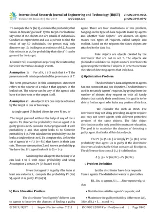 International Research Journal of Engineering and Technology (IRJET) e-ISSN: 2395-0056
Volume: 06 Issue: 03 | Mar 2019 www.irjet.net p-ISSN: 2395-0072
© 2019, IRJET | Impact Factor value: 7.211 | ISO 9001:2008 Certified Journal | Page 6940
To compute the Pr {Gi|S},estimatetheprobabilitythat
values in Sbcean “guessed” by the target. For instance,
say some of the objects in t are emails of individuals.
Conduct an experiment and ask a person to find the
email of say 50 individuals, the person may only
discover say 10, leading to an estimate of 0.2. Assume
this estimate as pt, the probability that object ’ t’canbe
guessed by the target.
Consider two assumptions regarding the relationship
between the various leakage events.
Assumption 1: For all t, t ∈ S such that t ≠ T the
provenance of t is independent of the provenance of T.
The term provenance in this assumption statement
refers to the source of a value t that appears in the
leaked set. The source can be any of the agents who
have t in their sets or the target itself.
Assumption 2: An object t ∈ S can only be obtained
by the target in one of two ways.
A single agent Ui leaked t from its own Ri set, or
The target guessed without the help of any of the n
agents. To observe the probability that an agent Ui is
guilty given a set S, consider the target guessed t1 with
probability p and that agent leaks t1 to Sthweith
probability 1-p. First calculate the probability that he
leaks a single object t to S. To compute this, define the
set of agents Vt = {Ui | t<-Rt } that have t in their data
sets. Then use Assumption 2 and known probability p,
We have the, Pr { agent leaked t to S} = 1- p
Assuming that all agentsthatbelongtoVt
can leak t to S with equal probability and using
Assumption 2 obtain, Pr {Ui leaked t to S}
Given that agent Ui is guilty if he leaks at
least one value to S, compute the probability Pr { Gr|
S}, agent Ui is guilty, Pr {Gi| S}
b) Data Allocation Problem
The distributor “intelligently” delivers data
to agents to improve the chances of finding a guilty
agent. There are four illustrations of this problem,
hanging on the type of data requests made by agents
and whether “fake objects” are allowed. An agent
makes two types of requests, called sample and
explicit. Based on the requests the fakes objects are
attached to the data list.
Fake objects are objects created by the
distributor that are not in set T. The objects are
planned to look like real objects and are distributed to
agents together with the T objects, in order to increase
the rates of detecting agents that leak data.
c) Optimization Problem
Thedistributor’sdataassignmenttoagents
has one constraint and one objective. The distributor’s
curb is to satisfy agents’ requests, by giving them the
number of objects they request or with all handy
objects that satisfy their conditions. His goal is to be
able to find an agent who leaks any portion of his data.
We consider the curb as strict. The
distributor may not deny providing an agent request
and may not serve agents with different perturbed
versions of the same objects. The fake object
distribution as the only possible constraint relaxation.
The goal is to maximize the chances of detecting a
guilty agent that leaks all his data objects.
The Pr {Gi |S =Ri } or simply Pr {Gi |Ri } is the
probability that agent Ua is guilty if the distributor
discovers a leaked table S that contains all Ri objects.
The difference functions Δ ( i, j ) is defined as:
Δ (i, j) = Pr {Gi |Ri } – Pr {G |Ri }
i. Problem Definition
Let the distributor have data requests
from n agents. The distributor wants to give tables
R1, .Rn. to agents, U1 . . . , Un respectively, so
that
• Distribution satisfies agents’ requests; and
• Maximizes the guilt probability differences Δ (i,
j) for all i, j = 1. . . n and i= j.
 