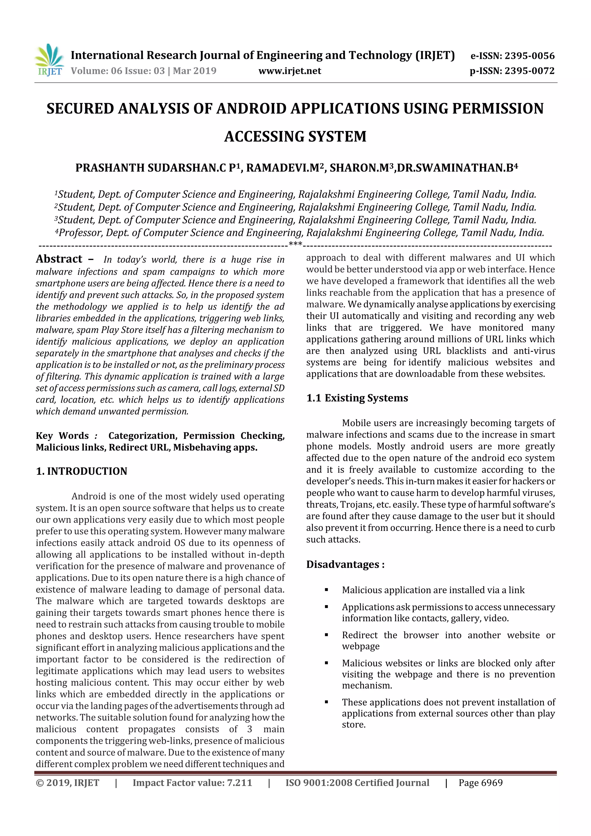 International Research Journal of Engineering and Technology (IRJET) e-ISSN: 2395-0056
Volume: 06 Issue: 03 | Mar 2019 www.irjet.net p-ISSN: 2395-0072
© 2019, IRJET | Impact Factor value: 7.211 | ISO 9001:2008 Certified Journal | Page 6969
SECURED ANALYSIS OF ANDROID APPLICATIONS USING PERMISSION
ACCESSING SYSTEM
PRASHANTH SUDARSHAN.C P1, RAMADEVI.M2, SHARON.M3,DR.SWAMINATHAN.B4
1Student, Dept. of Computer Science and Engineering, Rajalakshmi Engineering College, Tamil Nadu, India.
2Student, Dept. of Computer Science and Engineering, Rajalakshmi Engineering College, Tamil Nadu, India.
3Student, Dept. of Computer Science and Engineering, Rajalakshmi Engineering College, Tamil Nadu, India.
4Professor, Dept. of Computer Science and Engineering, Rajalakshmi Engineering College, Tamil Nadu, India.
---------------------------------------------------------------------***---------------------------------------------------------------------
Abstract – In today’s world, there is a huge rise in
malware infections and spam campaigns to which more
smartphone users are being affected. Hence there is a need to
identify and prevent such attacks. So, in the proposed system
the methodology we applied is to help us identify the ad
libraries embedded in the applications, triggering web links,
malware, spam Play Store itself has a filtering mechanism to
identify malicious applications, we deploy an application
separately in the smartphone that analyses and checks if the
application is to be installed or not, as the preliminaryprocess
of filtering. This dynamic application is trained with a large
set of access permissions such as camera, call logs, externalSD
card, location, etc. which helps us to identify applications
which demand unwanted permission.
Key Words : Categorization, Permission Checking,
Malicious links, Redirect URL, Misbehaving apps.
1. INTRODUCTION
Android is one of the most widely used operating
system. It is an open source software that helps us to create
our own applications very easily due to which most people
prefer to use this operating system. Howevermanymalware
infections easily attack android OS due to its openness of
allowing all applications to be installed without in-depth
verification for the presence of malware and provenance of
applications. Due to its open nature there is a high chance of
existence of malware leading to damage of personal data.
The malware which are targeted towards desktops are
gaining their targets towards smart phones hence there is
need to restrain such attacks from causing trouble to mobile
phones and desktop users. Hence researchers have spent
significant effort in analyzing malicious applicationsandthe
important factor to be considered is the redirection of
legitimate applications which may lead users to websites
hosting malicious content. This may occur either by web
links which are embedded directly in the applications or
occur via the landing pagesoftheadvertisementsthrough ad
networks. The suitable solution found for analyzing howthe
malicious content propagates consists of 3 main
components the triggering web-links, presence of malicious
content and source of malware. Due to theexistenceofmany
different complex problem weneeddifferenttechniquesand
approach to deal with different malwares and UI which
would be better understood via app or web interface. Hence
we have developed a framework that identifies all the web
links reachable from the application that has a presence of
malware. We dynamically analyseapplicationsbyexercising
their UI automatically and visiting and recording any web
links that are triggered. We have monitored many
applications gathering around millions of URL links which
are then analyzed using URL blacklists and anti-virus
systems are being for identify malicious websites and
applications that are downloadable from these websites.
1.1 Existing Systems
Mobile users are increasingly becoming targets of
malware infections and scams due to the increase in smart
phone models. Mostly android users are more greatly
affected due to the open nature of the android eco system
and it is freely available to customize according to the
developer’s needs. This in-turnmakesiteasierforhackersor
people who want to cause harm to develop harmful viruses,
threats, Trojans, etc. easily. These type of harmful software’s
are found after they cause damage to the user but it should
also prevent it from occurring. Hence there is a need to curb
such attacks.
Disadvantages :
 Malicious application are installed via a link
 Applicationsask permissionsto access unnecessary
information like contacts, gallery, video.
 Redirect the browser into another website or
webpage
 Malicious websites or links are blocked only after
visiting the webpage and there is no prevention
mechanism.
 These applications does not prevent installation of
applications from external sources other than play
store.
 