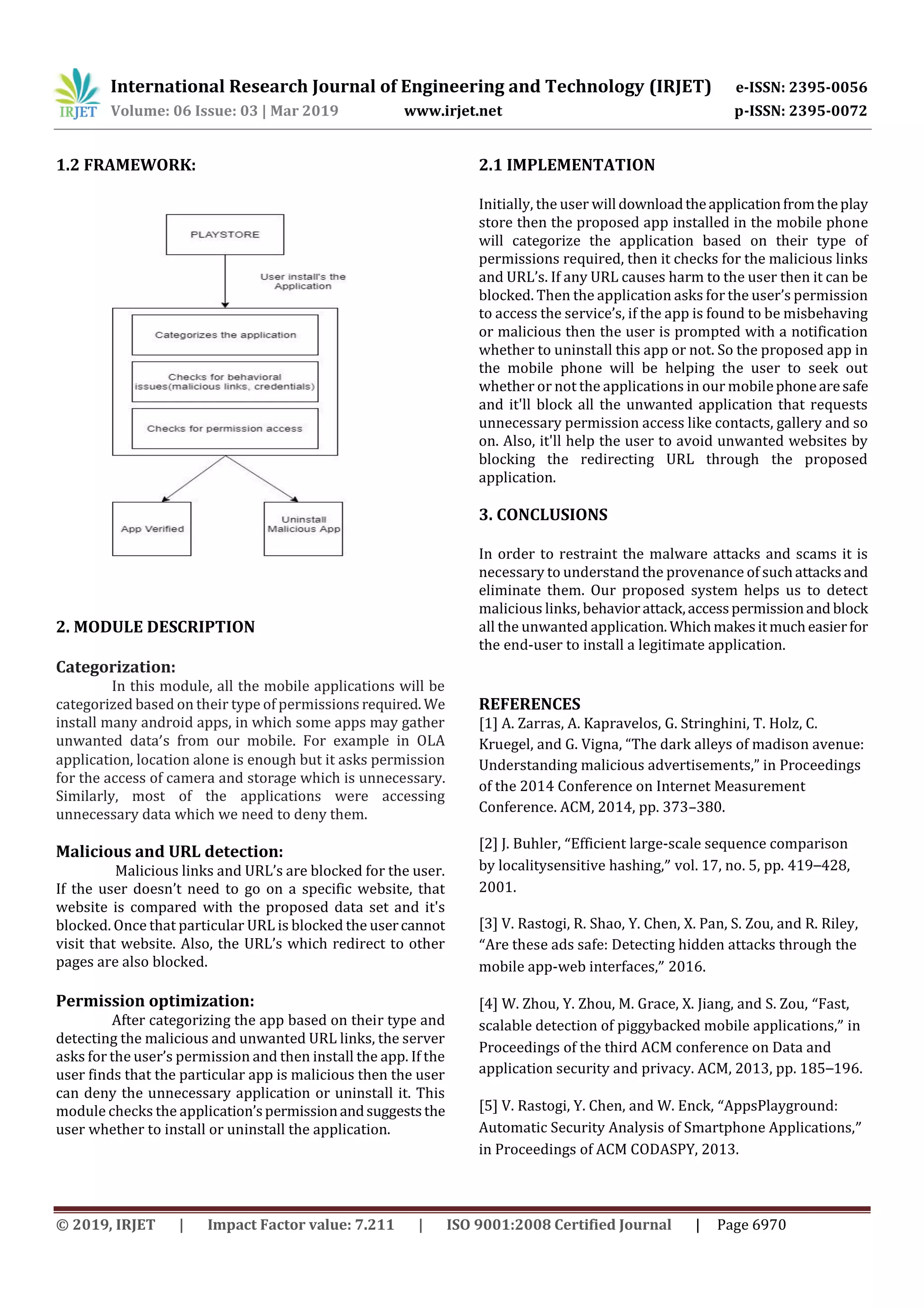 International Research Journal of Engineering and Technology (IRJET) e-ISSN: 2395-0056
Volume: 06 Issue: 03 | Mar 2019 www.irjet.net p-ISSN: 2395-0072
© 2019, IRJET | Impact Factor value: 7.211 | ISO 9001:2008 Certified Journal | Page 6970
1.2 FRAMEWORK:
2. MODULE DESCRIPTION
Categorization:
In this module, all the mobile applications will be
categorized based on their type of permissions required. We
install many android apps, in which some apps may gather
unwanted data’s from our mobile. For example in OLA
application, location alone is enough but it asks permission
for the access of camera and storage which is unnecessary.
Similarly, most of the applications were accessing
unnecessary data which we need to deny them.
Malicious and URL detection:
Malicious links and URL’s are blocked for the user.
If the user doesn’t need to go on a specific website, that
website is compared with the proposed data set and it's
blocked. Once that particular URL is blocked the usercannot
visit that website. Also, the URL’s which redirect to other
pages are also blocked.
Permission optimization:
After categorizing the app based on their type and
detecting the malicious and unwanted URL links, the server
asks for the user’s permission and then install the app. If the
user finds that the particular app is malicious then the user
can deny the unnecessary application or uninstall it. This
module checks the application’spermissionandsuggeststhe
user whether to install or uninstall the application.
2.1 IMPLEMENTATION
Initially, the user will downloadtheapplicationfromtheplay
store then the proposed app installed in the mobile phone
will categorize the application based on their type of
permissions required, then it checks for the malicious links
and URL’s. If any URL causes harm to the user then it can be
blocked. Then the application asks for the user’s permission
to access the service’s, if the app is found to be misbehaving
or malicious then the user is prompted with a notification
whether to uninstall this app or not. So the proposed app in
the mobile phone will be helping the user to seek out
whether or not the applications in our mobilephonearesafe
and it'll block all the unwanted application that requests
unnecessary permission access like contacts, gallery and so
on. Also, it'll help the user to avoid unwanted websites by
blocking the redirecting URL through the proposed
application.
3. CONCLUSIONS
In order to restraint the malware attacks and scams it is
necessary to understand the provenance of suchattacksand
eliminate them. Our proposed system helps us to detect
malicious links, behaviorattack,accesspermissionand block
all the unwanted application. Whichmakesitmucheasierfor
the end-user to install a legitimate application.
REFERENCES
[1] A. Zarras, A. Kapravelos, G. Stringhini, T. Holz, C.
Kruegel, and G. Vigna, “The dark alleys of madison avenue:
Understanding malicious advertisements,” in Proceedings
of the 2014 Conference on Internet Measurement
Conference. ACM, 2014, pp. 373–380.
[2] J. Buhler, “Efficient large-scale sequence comparison
by localitysensitive hashing,” vol. 17, no. 5, pp. 419–428,
2001.
[3] V. Rastogi, R. Shao, Y. Chen, X. Pan, S. Zou, and R. Riley,
“Are these ads safe: Detecting hidden attacks through the
mobile app-web interfaces,” 2016.
[4] W. Zhou, Y. Zhou, M. Grace, X. Jiang, and S. Zou, “Fast,
scalable detection of piggybacked mobile applications,” in
Proceedings of the third ACM conference on Data and
application security and privacy. ACM, 2013, pp. 185–196.
[5] V. Rastogi, Y. Chen, and W. Enck, “AppsPlayground:
Automatic Security Analysis of Smartphone Applications,”
in Proceedings of ACM CODASPY, 2013.
 