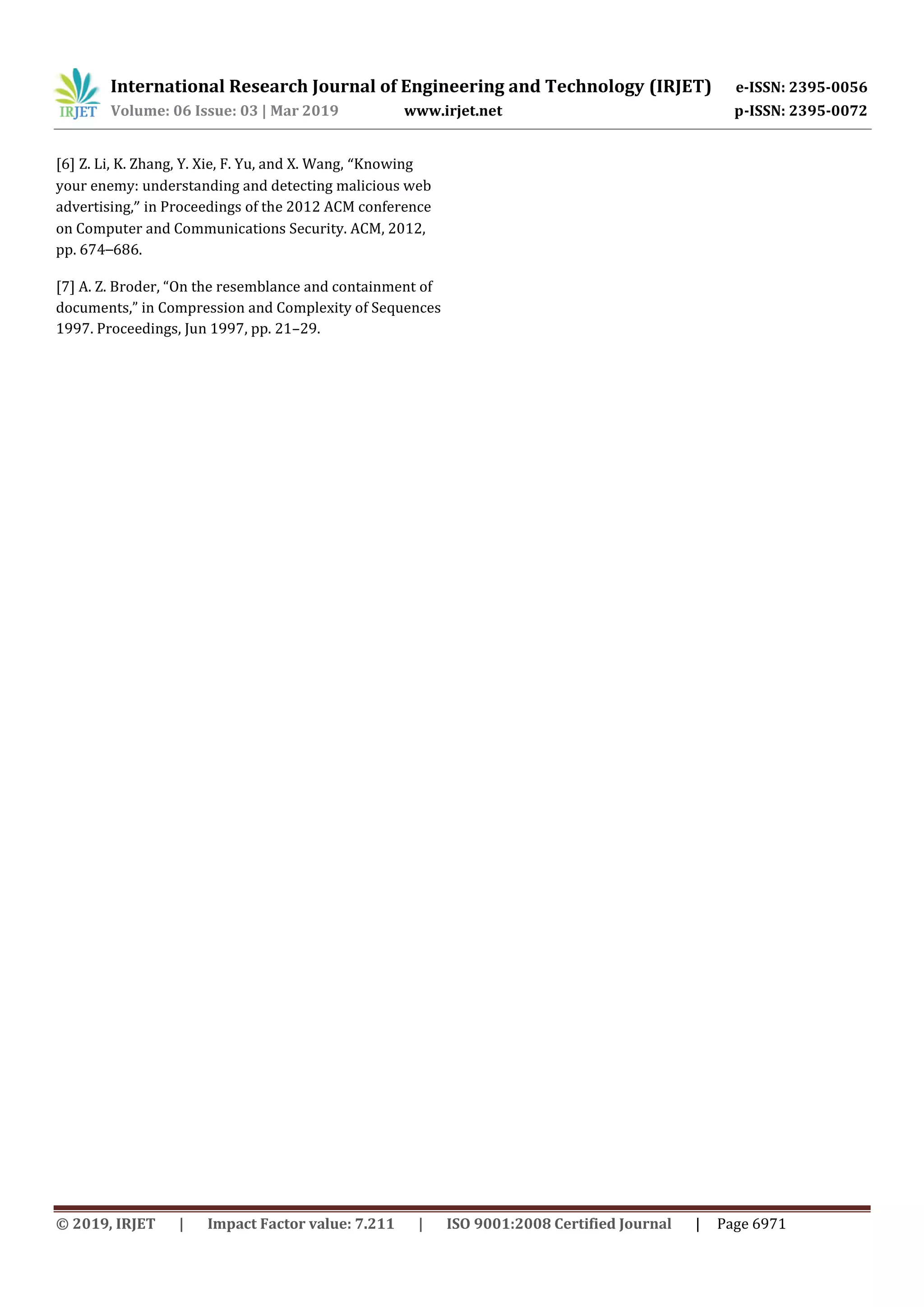 International Research Journal of Engineering and Technology (IRJET) e-ISSN: 2395-0056
Volume: 06 Issue: 03 | Mar 2019 www.irjet.net p-ISSN: 2395-0072
© 2019, IRJET | Impact Factor value: 7.211 | ISO 9001:2008 Certified Journal | Page 6971
[6] Z. Li, K. Zhang, Y. Xie, F. Yu, and X. Wang, “Knowing
your enemy: understanding and detecting malicious web
advertising,” in Proceedings of the 2012 ACM conference
on Computer and Communications Security. ACM, 2012,
pp. 674–686.
[7] A. Z. Broder, “On the resemblance and containment of
documents,” in Compression and Complexity of Sequences
1997. Proceedings, Jun 1997, pp. 21–29.
 