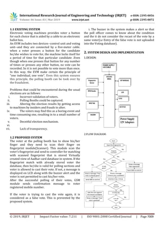 International Research Journal of Engineering and Technology (IRJET) e-ISSN: 2395-0056
Volume: 06 Issue: 03 | Mar 2019 www.irjet.net p-ISSN: 2395-0072
© 2019, IRJET | Impact Factor value: 7.211 | ISO 9001:2008 Certified Journal | Page 7009
1.1 EXISTING SYSTEM
Electronic voting machines provides voter a button
for each choice that is aided by a cable to an electronic
ballot box.
An EVM includes two devices--control unit and voting
unit--and they are connected by a five-meter cable.
when a voter presses a button for the candidate
he/she wishes to vote for, the machine locks itself for
a period of time for that particular candidate .Even
though when one presses that button for any number
of times or presses any other button, no vote can be
recorded. So it is not possible to vote more than once.
In this way, the EVM make certain the principle of
"one individual, one vote". Even this system ensures
this principle, the polling booth can be took over by
the fraudulent.
Problems that could be encountered during the usual
elections are as follows:
i. Incorrect validation of voters.
ii. Polling Booths could be captured.
iii. Altering the election results by getting access
to machines by insiders and frauds to alter.
iv. The voters may find this as a boring event and
time consuming one, resulting in to a small number of
voters.
v. Deceitful election mechanism.
vi.
vii. Lack of transparency.
1.2 PROPOSED SYSTEM
The voter at the polling booth has to show his/her
finger and they need to scan their finger on
fingerprint module(Scanner). This module scan the
voter’s fingerprint and send to controller for matching
with scanned fingerprint that is stored Virtually
created view of Aadhar card database in system. If the
fingerprint match with already stored voter the
database, then he/she is valid for polling sections and
voter is allowed to cast their vote. If not, a message is
displayed on LCD along with the buzzer alert and the
voter is not permitted to cast his/her vote.
After the successful polling of their votes, GSM
module sends confirmation message to voter
registered mobile number.
If the voter is trying to cast the vote again, it is
considered as a false vote. This is prevented by the
proposed system.
i. The buzzer in the system makes a alert so that
the poll officer comes to know about the condition
and the it do not consider the recast of the vote by a
same voter(i.e Entry of the false vote is not uploaded
into the Voting database).
2. SYSTEM DESIGN AND IMPLEMENTATION
1.DESIGN:
2.FLOW DIAGRAM:
 