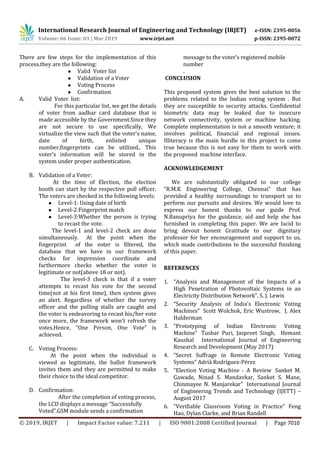 International Research Journal of Engineering and Technology (IRJET) e-ISSN: 2395-0056
Volume: 06 Issue: 03 | Mar 2019 www.irjet.net p-ISSN: 2395-0072
© 2019, IRJET | Impact Factor value: 7.211 | ISO 9001:2008 Certified Journal | Page 7010
There are few steps for the implementation of this
process.they are the following:
● Valid Voter list
● Validation of a Voter
● Voting Process
● Confirmation
A. Valid Voter list:
For this particular list, we get the details
of voter from aadhar card database that is
made accessible by the Government.Since they
are not secure to use specifically, We
virtualize the view such that the voter's name,
date of birth, enlisted unique
number,fingerprints can be utilized.. This
voter’s information will be stored in the
system under proper authentication.
B. Validation of a Voter:
At the time of Election, the election
booth can start by the respective poll officer.
The voters are checked in the following levels:
● Level-1: Using date of birth
● Level-2:Fingerprint match
● Level-3:Whether the person is trying
to recast the vote.
The level-1 and level-2 check are done
simultaneously. At the point when the
fingerprint of the voter is filtered, the
database that we have in our framework
checks for impression coordinate and
furthermore checks whether the voter is
legitimate or not(above 18 or not).
The level-3 check is that if a voter
attempts to recast his vote for the second
time(not at his first time), then system gives
an alert. Regardless of whether the survey
officer and the polling stalls are caught and
the voter is endeavoring to recast his/her vote
once more, the framework won't refresh the
votes.Hence, “One Person, One Vote” is
achieved.
C. Voting Process:
At the point when the individual is
viewed as legitimate, the ballot framework
invites them and they are permitted to make
their choice to the ideal competitor.
D. Confirmation:
After the completion of voting process,
the LCD displays a message “Successfully
Voted”.GSM module sends a confirmation
message to the voter’s registered mobile
number
.
CONCLUSION
This proposed system gives the best solution to the
problems related to the Indian voting system . But
they are susceptible to security attacks. Confidential
biometric data may be leaked due to insecure
network connectivity, system or machine hacking.
Complete implementation is not a smooth venture; it
involves political, financial and regional issues.
Illiteracy is the main hurdle in this project to come
true because this is not easy for them to work with
the proposed machine interface.
ACKNOWLEDGEMENT
We are substantially obligated to our college
“R.M.K Engineering College, Chennai” that has
provided a healthy surroundings to transport us to
perform our pursuits and desires. We would love to
express our honest thanks to our guide Prof.
N.Banupriya for the guidance, aid and help she has
furnished in completing this paper. We are lucid to
bring devout honest Gratitude to our dignitary
professor for her encouragement and support to us,
which made contributions to the successful finishing
of this paper.
REFERENCES
1. “Analysis and Management of the Impacts of a
High Penetration of Photovoltaic Systems in an
Electricity Distribution Network”, S. J. Lewis
2. “Security Analysis of India’s Electronic Voting
Machines” Scott Wolchok, Eric Wustrow, J. Alex
Halderman
3. “Prototyping of Indian Electronic Voting
Machine” Tushar Puri, Jaspreet Singh, Hemant
Kaushal International Journal of Engineering
Research and Development (May 2017)
4. “Secret Suffrage in Remote Electronic Voting
Systems” Adri{ Rodríguez-Pérez
5. “Election Voting Machine - A Review Sanket M.
Gawade, Ninad S. Mandavkar, Sanket S. Mane,
Chinmayee N. Manjarekar” International Journal
of Engineering Trends and Technology (IJETT) –
August 2017
6. "Verifiable Classroom Voting in Practice" Feng
Hao, Dylan Clarke, and Brian Randell
 