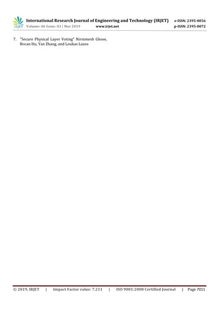 International Research Journal of Engineering and Technology (IRJET) e-ISSN: 2395-0056
Volume: 06 Issue: 03 | Mar 2019 www.irjet.net p-ISSN: 2395-0072
© 2019, IRJET | Impact Factor value: 7.211 | ISO 9001:2008 Certified Journal | Page 7011
7. "Secure Physical Layer Voting" Nirnimesh Ghose,
Bocan Hu, Yan Zhang, and Loukas Lazos
 