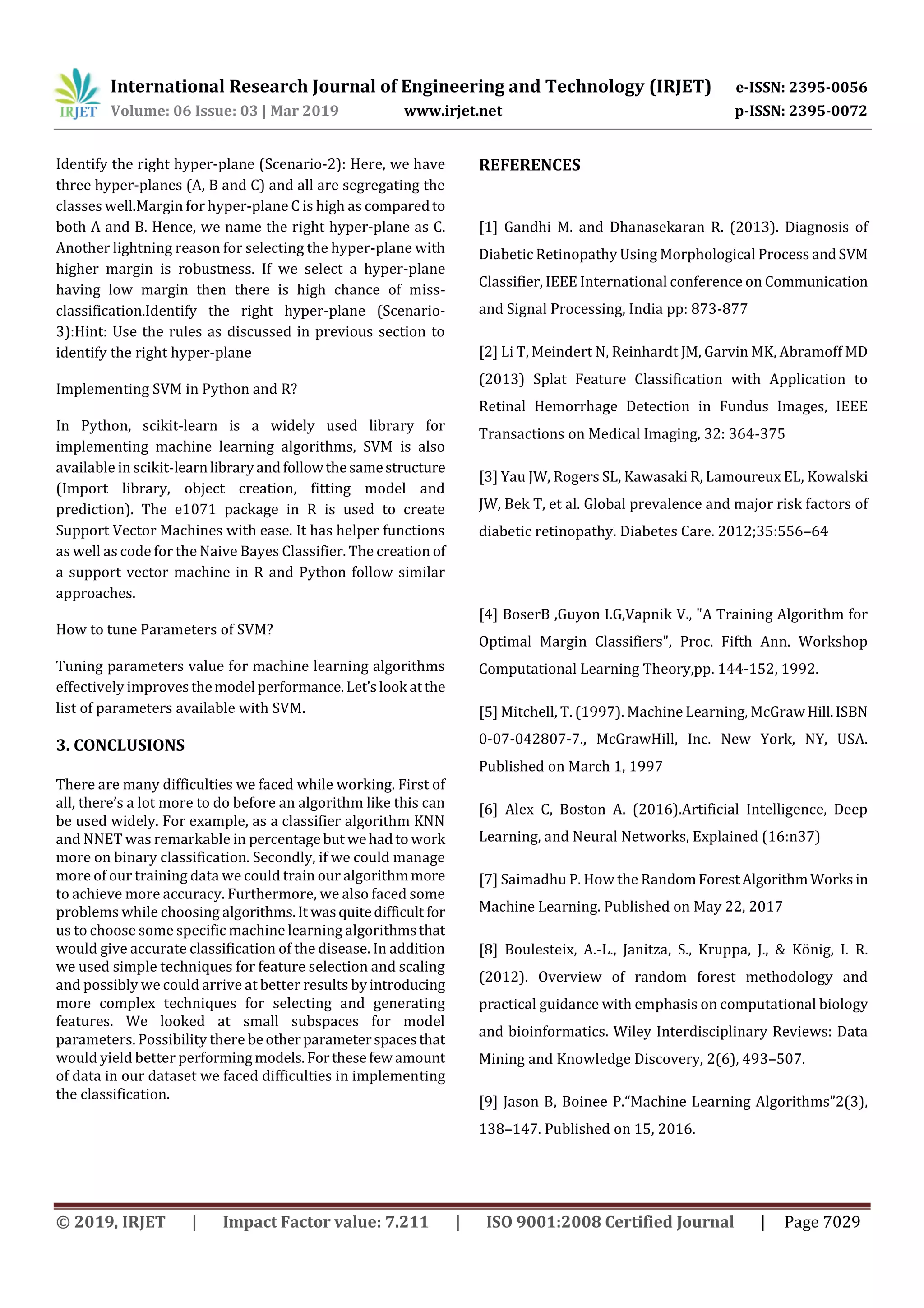 International Research Journal of Engineering and Technology (IRJET) e-ISSN: 2395-0056
Volume: 06 Issue: 03 | Mar 2019 www.irjet.net p-ISSN: 2395-0072
© 2019, IRJET | Impact Factor value: 7.211 | ISO 9001:2008 Certified Journal | Page 7029
Identify the right hyper-plane (Scenario-2): Here, we have
three hyper-planes (A, B and C) and all are segregating the
classes well.Margin for hyper-plane C is high as comparedto
both A and B. Hence, we name the right hyper-plane as C.
Another lightning reason for selecting the hyper-plane with
higher margin is robustness. If we select a hyper-plane
having low margin then there is high chance of miss-
classification.Identify the right hyper-plane (Scenario-
3):Hint: Use the rules as discussed in previous section to
identify the right hyper-plane
Implementing SVM in Python and R?
In Python, scikit-learn is a widely used library for
implementing machine learning algorithms, SVM is also
available in scikit-learnlibraryandfollowthesamestructure
(Import library, object creation, fitting model and
prediction). The e1071 package in R is used to create
Support Vector Machines with ease. It has helper functions
as well as code for the Naive Bayes Classifier. The creation of
a support vector machine in R and Python follow similar
approaches.
How to tune Parameters of SVM?
Tuning parameters value for machine learning algorithms
effectively improvesthemodel performance.Let’slook atthe
list of parameters available with SVM.
3. CONCLUSIONS
There are many difficulties we faced while working. First of
all, there’s a lot more to do before an algorithm like this can
be used widely. For example, as a classifier algorithm KNN
and NNET was remarkable in percentagebut wehadto work
more on binary classification. Secondly, if we could manage
more of our training data we could train our algorithmmore
to achieve more accuracy. Furthermore, we also faced some
problems while choosing algorithms.It wasquitedifficult for
us to choose some specific machine learning algorithmsthat
would give accurate classification of the disease. In addition
we used simple techniques for feature selection and scaling
and possibly we could arrive at better results byintroducing
more complex techniques for selecting and generating
features. We looked at small subspaces for model
parameters. Possibility there beotherparameterspacesthat
would yield better performingmodels.Forthesefewamount
of data in our dataset we faced difficulties in implementing
the classification.
REFERENCES
[1] Gandhi M. and Dhanasekaran R. (2013). Diagnosis of
Diabetic Retinopathy Using Morphological Process andSVM
Classifier, IEEE International conference on Communication
and Signal Processing, India pp: 873-877
[2] Li T, Meindert N, Reinhardt JM, Garvin MK, Abramoff MD
(2013) Splat Feature Classification with Application to
Retinal Hemorrhage Detection in Fundus Images, IEEE
Transactions on Medical Imaging, 32: 364-375
[3] Yau JW, Rogers SL, Kawasaki R, Lamoureux EL, Kowalski
JW, Bek T, et al. Global prevalence and major risk factors of
diabetic retinopathy. Diabetes Care. 2012;35:556–64
[4] BoserB ,Guyon I.G,Vapnik V., "A Training Algorithm for
Optimal Margin Classifiers", Proc. Fifth Ann. Workshop
Computational Learning Theory,pp. 144-152, 1992.
[5] Mitchell, T. (1997). Machine Learning, McGrawHill.ISBN
0-07-042807-7., McGrawHill, Inc. New York, NY, USA.
Published on March 1, 1997
[6] Alex C, Boston A. (2016).Artificial Intelligence, Deep
Learning, and Neural Networks, Explained (16:n37)
[7] Saimadhu P. How the RandomForestAlgorithmWorksin
Machine Learning. Published on May 22, 2017
[8] Boulesteix, A.-L., Janitza, S., Kruppa, J., & König, I. R.
(2012). Overview of random forest methodology and
practical guidance with emphasis on computational biology
and bioinformatics. Wiley Interdisciplinary Reviews: Data
Mining and Knowledge Discovery, 2(6), 493–507.
[9] Jason B, Boinee P.“Machine Learning Algorithms”2(3),
138–147. Published on 15, 2016.
 
