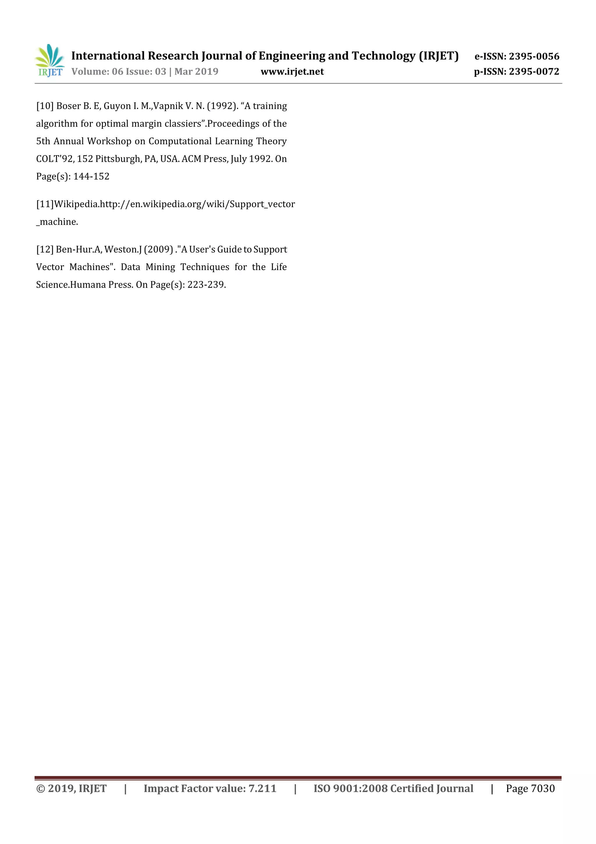 International Research Journal of Engineering and Technology (IRJET) e-ISSN: 2395-0056
Volume: 06 Issue: 03 | Mar 2019 www.irjet.net p-ISSN: 2395-0072
© 2019, IRJET | Impact Factor value: 7.211 | ISO 9001:2008 Certified Journal | Page 7030
[10] Boser B. E, Guyon I. M.,Vapnik V. N. (1992). “A training
algorithm for optimal margin classiers”.Proceedings of the
5th Annual Workshop on Computational Learning Theory
COLT'92, 152 Pittsburgh, PA, USA. ACM Press, July 1992. On
Page(s): 144-152
[11]Wikipedia.http://en.wikipedia.org/wiki/Support_vector
_machine.
[12] Ben-Hur.A, Weston.J (2009) ."A User's Guide toSupport
Vector Machines". Data Mining Techniques for the Life
Science.Humana Press. On Page(s): 223-239.
 