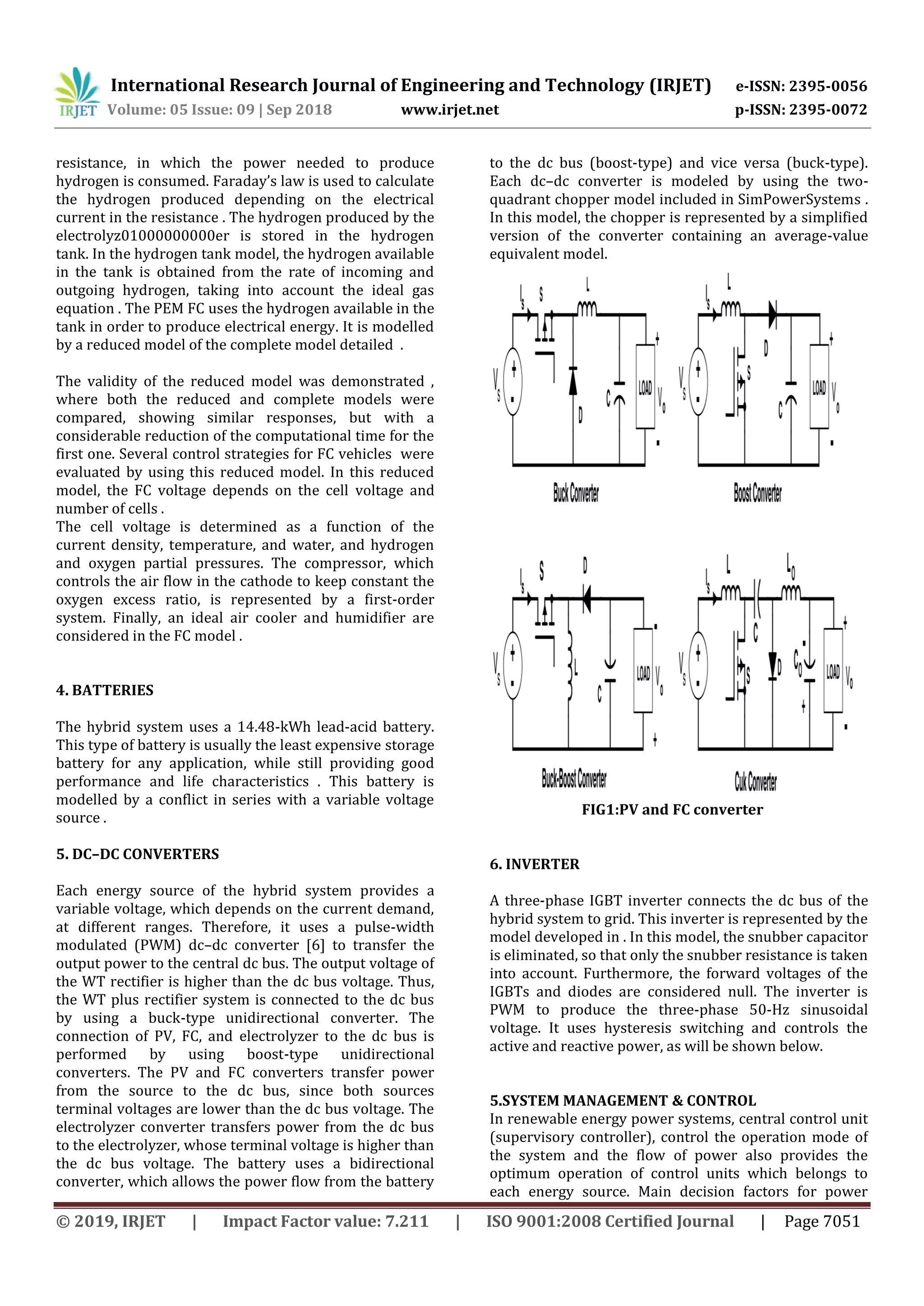 International Research Journal of Engineering and Technology (IRJET) e-ISSN: 2395-0056
Volume: 05 Issue: 09 | Sep 2018 www.irjet.net p-ISSN: 2395-0072
© 2019, IRJET | Impact Factor value: 7.211 | ISO 9001:2008 Certified Journal | Page 7051
resistance, in which the power needed to produce
hydrogen is consumed. Faraday’s law is used to calculate
the hydrogen produced depending on the electrical
current in the resistance . The hydrogen produced by the
electrolyz01000000000er is stored in the hydrogen
tank. In the hydrogen tank model, the hydrogen available
in the tank is obtained from the rate of incoming and
outgoing hydrogen, taking into account the ideal gas
equation . The PEM FC uses the hydrogen available in the
tank in order to produce electrical energy. It is modelled
by a reduced model of the complete model detailed .
The validity of the reduced model was demonstrated ,
where both the reduced and complete models were
compared, showing similar responses, but with a
considerable reduction of the computational time for the
first one. Several control strategies for FC vehicles were
evaluated by using this reduced model. In this reduced
model, the FC voltage depends on the cell voltage and
number of cells .
The cell voltage is determined as a function of the
current density, temperature, and water, and hydrogen
and oxygen partial pressures. The compressor, which
controls the air flow in the cathode to keep constant the
oxygen excess ratio, is represented by a first-order
system. Finally, an ideal air cooler and humidifier are
considered in the FC model .
4. BATTERIES
The hybrid system uses a 14.48-kWh lead-acid battery.
This type of battery is usually the least expensive storage
battery for any application, while still providing good
performance and life characteristics . This battery is
modelled by a conflict in series with a variable voltage
source .
5. DC–DC CONVERTERS
Each energy source of the hybrid system provides a
variable voltage, which depends on the current demand,
at different ranges. Therefore, it uses a pulse-width
modulated (PWM) dc–dc converter [6] to transfer the
output power to the central dc bus. The output voltage of
the WT rectifier is higher than the dc bus voltage. Thus,
the WT plus rectifier system is connected to the dc bus
by using a buck-type unidirectional converter. The
connection of PV, FC, and electrolyzer to the dc bus is
performed by using boost-type unidirectional
converters. The PV and FC converters transfer power
from the source to the dc bus, since both sources
terminal voltages are lower than the dc bus voltage. The
electrolyzer converter transfers power from the dc bus
to the electrolyzer, whose terminal voltage is higher than
the dc bus voltage. The battery uses a bidirectional
converter, which allows the power flow from the battery
to the dc bus (boost-type) and vice versa (buck-type).
Each dc–dc converter is modeled by using the two-
quadrant chopper model included in SimPowerSystems .
In this model, the chopper is represented by a simplified
version of the converter containing an average-value
equivalent model.
FIG1:PV and FC converter
6. INVERTER
A three-phase IGBT inverter connects the dc bus of the
hybrid system to grid. This inverter is represented by the
model developed in . In this model, the snubber capacitor
is eliminated, so that only the snubber resistance is taken
into account. Furthermore, the forward voltages of the
IGBTs and diodes are considered null. The inverter is
PWM to produce the three-phase 50-Hz sinusoidal
voltage. It uses hysteresis switching and controls the
active and reactive power, as will be shown below.
5.SYSTEM MANAGEMENT & CONTROL
In renewable energy power systems, central control unit
(supervisory controller), control the operation mode of
the system and the flow of power also provides the
optimum operation of control units which belongs to
each energy source. Main decision factors for power
 