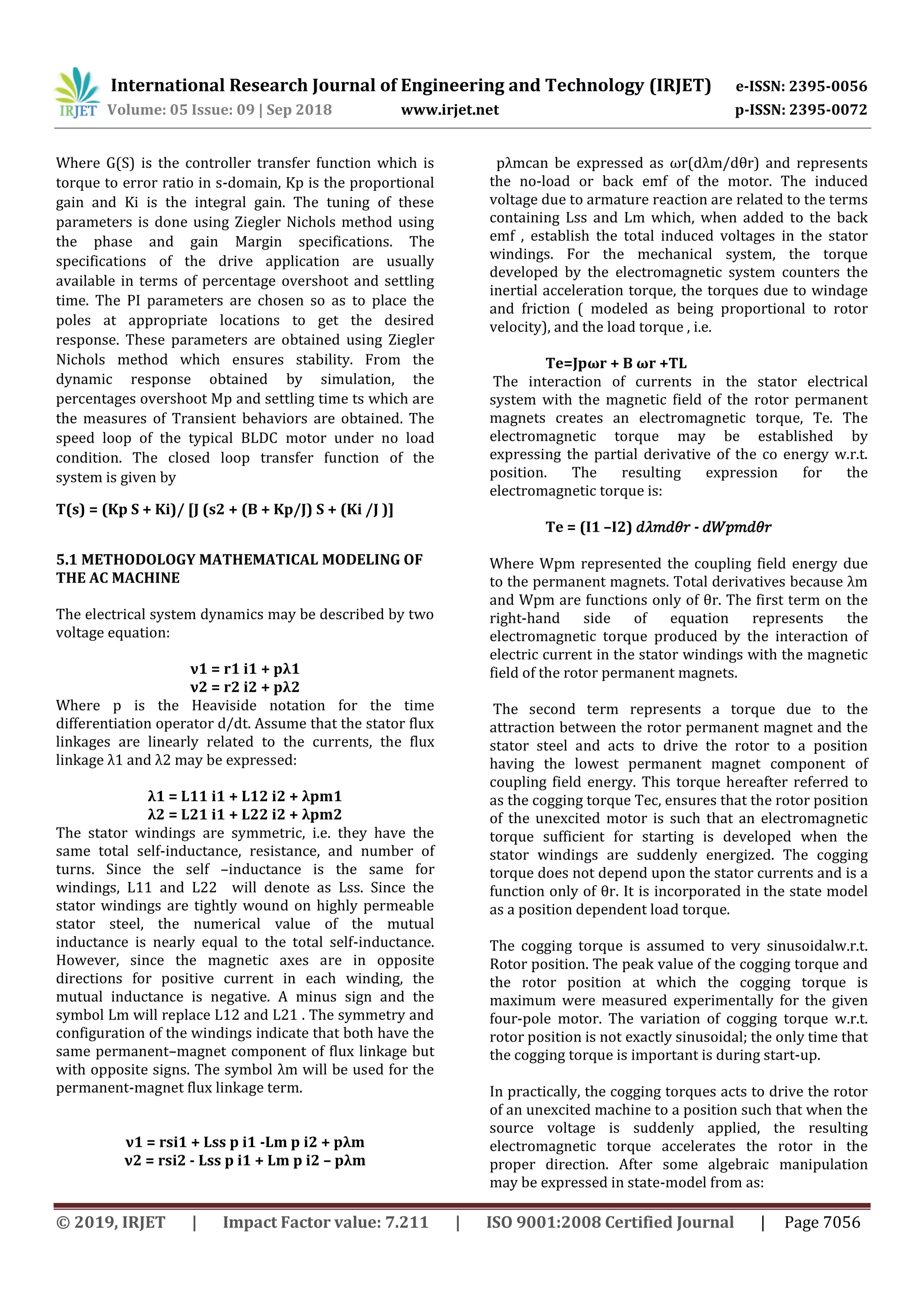 International Research Journal of Engineering and Technology (IRJET) e-ISSN: 2395-0056
Volume: 05 Issue: 09 | Sep 2018 www.irjet.net p-ISSN: 2395-0072
© 2019, IRJET | Impact Factor value: 7.211 | ISO 9001:2008 Certified Journal | Page 7056
Where G(S) is the controller transfer function which is
torque to error ratio in s-domain, Kp is the proportional
gain and Ki is the integral gain. The tuning of these
parameters is done using Ziegler Nichols method using
the phase and gain Margin specifications. The
specifications of the drive application are usually
available in terms of percentage overshoot and settling
time. The PI parameters are chosen so as to place the
poles at appropriate locations to get the desired
response. These parameters are obtained using Ziegler
Nichols method which ensures stability. From the
dynamic response obtained by simulation, the
percentages overshoot Mp and settling time ts which are
the measures of Transient behaviors are obtained. The
speed loop of the typical BLDC motor under no load
condition. The closed loop transfer function of the
system is given by
T(s) = (Kp S + Ki)/ [J (s2 + (B + Kp/J) S + (Ki /J )]
5.1 METHODOLOGY MATHEMATICAL MODELING OF
THE AC MACHINE
The electrical system dynamics may be described by two
voltage equation:
ν1 = r1 i1 + pλ1
ν2 = r2 i2 + pλ2
Where p is the Heaviside notation for the time
differentiation operator d/dt. Assume that the stator flux
linkages are linearly related to the currents, the flux
linkage λ1 and λ2 may be expressed:
λ1 = L11 i1 + L12 i2 + λpm1
λ2 = L21 i1 + L22 i2 + λpm2
The stator windings are symmetric, i.e. they have the
same total self-inductance, resistance, and number of
turns. Since the self –inductance is the same for
windings, L11 and L22 will denote as Lss. Since the
stator windings are tightly wound on highly permeable
stator steel, the numerical value of the mutual
inductance is nearly equal to the total self-inductance.
However, since the magnetic axes are in opposite
directions for positive current in each winding, the
mutual inductance is negative. A minus sign and the
symbol Lm will replace L12 and L21 . The symmetry and
configuration of the windings indicate that both have the
same permanent–magnet component of flux linkage but
with opposite signs. The symbol λm will be used for the
permanent-magnet flux linkage term.
ν1 = rsi1 + Lss p i1 -Lm p i2 + pλm
ν2 = rsi2 - Lss p i1 + Lm p i2 – pλm
pλmcan be expressed as ωr(dλm/dθr) and represents
the no-load or back emf of the motor. The induced
voltage due to armature reaction are related to the terms
containing Lss and Lm which, when added to the back
emf , establish the total induced voltages in the stator
windings. For the mechanical system, the torque
developed by the electromagnetic system counters the
inertial acceleration torque, the torques due to windage
and friction ( modeled as being proportional to rotor
velocity), and the load torque , i.e.
Te=Jpωr + B ωr +TL
The interaction of currents in the stator electrical
system with the magnetic field of the rotor permanent
magnets creates an electromagnetic torque, Te. The
electromagnetic torque may be established by
expressing the partial derivative of the co energy w.r.t.
position. The resulting expression for the
electromagnetic torque is:
Te = (I1 –I2) 𝑑𝜆𝑚𝑑𝜃𝑟 - 𝑑𝑊𝑝𝑚𝑑𝜃𝑟
Where Wpm represented the coupling field energy due
to the permanent magnets. Total derivatives because λm
and Wpm are functions only of θr. The first term on the
right-hand side of equation represents the
electromagnetic torque produced by the interaction of
electric current in the stator windings with the magnetic
field of the rotor permanent magnets.
The second term represents a torque due to the
attraction between the rotor permanent magnet and the
stator steel and acts to drive the rotor to a position
having the lowest permanent magnet component of
coupling field energy. This torque hereafter referred to
as the cogging torque Tec, ensures that the rotor position
of the unexcited motor is such that an electromagnetic
torque sufficient for starting is developed when the
stator windings are suddenly energized. The cogging
torque does not depend upon the stator currents and is a
function only of θr. It is incorporated in the state model
as a position dependent load torque.
The cogging torque is assumed to very sinusoidalw.r.t.
Rotor position. The peak value of the cogging torque and
the rotor position at which the cogging torque is
maximum were measured experimentally for the given
four-pole motor. The variation of cogging torque w.r.t.
rotor position is not exactly sinusoidal; the only time that
the cogging torque is important is during start-up.
In practically, the cogging torques acts to drive the rotor
of an unexcited machine to a position such that when the
source voltage is suddenly applied, the resulting
electromagnetic torque accelerates the rotor in the
proper direction. After some algebraic manipulation
may be expressed in state-model from as:
 