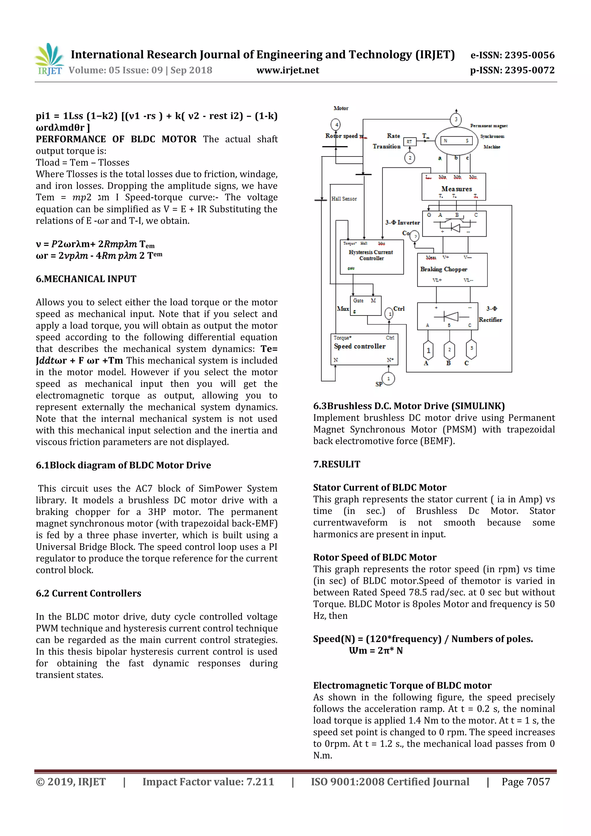 International Research Journal of Engineering and Technology (IRJET) e-ISSN: 2395-0056
Volume: 05 Issue: 09 | Sep 2018 www.irjet.net p-ISSN: 2395-0072
© 2019, IRJET | Impact Factor value: 7.211 | ISO 9001:2008 Certified Journal | Page 7057
pi1 = 1Lss (1−k2) [(ν1 -rs ) + k( ν2 - rest i2) – (1-k)
ωrdλmdθr ]
PERFORMANCE OF BLDC MOTOR The actual shaft
output torque is:
Tload = Tem – Tlosses
Where Tlosses is the total losses due to friction, windage,
and iron losses. Dropping the amplitude signs, we have
Tem = 𝑚𝑝2 ‫ג‬m I Speed-torque curve:- The voltage
equation can be simplified as V = E + IR Substituting the
relations of E -ωr and T-I, we obtain.
ν = 𝑃2ωrλm+ 2𝑅𝑚𝑝𝜆𝑚 Tem
ωr = 2𝜈𝑝𝜆𝑚 - 4𝑅𝑚 𝑝𝜆𝑚 2 Tem
6.MECHANICAL INPUT
Allows you to select either the load torque or the motor
speed as mechanical input. Note that if you select and
apply a load torque, you will obtain as output the motor
speed according to the following differential equation
that describes the mechanical system dynamics: Te=
J𝑑𝑑𝑡ωr + F ωr +Tm This mechanical system is included
in the motor model. However if you select the motor
speed as mechanical input then you will get the
electromagnetic torque as output, allowing you to
represent externally the mechanical system dynamics.
Note that the internal mechanical system is not used
with this mechanical input selection and the inertia and
viscous friction parameters are not displayed.
6.1Block diagram of BLDC Motor Drive
This circuit uses the AC7 block of SimPower System
library. It models a brushless DC motor drive with a
braking chopper for a 3HP motor. The permanent
magnet synchronous motor (with trapezoidal back-EMF)
is fed by a three phase inverter, which is built using a
Universal Bridge Block. The speed control loop uses a PI
regulator to produce the torque reference for the current
control block.
6.2 Current Controllers
In the BLDC motor drive, duty cycle controlled voltage
PWM technique and hysteresis current control technique
can be regarded as the main current control strategies.
In this thesis bipolar hysteresis current control is used
for obtaining the fast dynamic responses during
transient states.
6.3Brushless D.C. Motor Drive (SIMULINK)
Implement brushless DC motor drive using Permanent
Magnet Synchronous Motor (PMSM) with trapezoidal
back electromotive force (BEMF).
7.RESULIT
Stator Current of BLDC Motor
This graph represents the stator current ( ia in Amp) vs
time (in sec.) of Brushless Dc Motor. Stator
currentwaveform is not smooth because some
harmonics are present in input.
Rotor Speed of BLDC Motor
This graph represents the rotor speed (in rpm) vs time
(in sec) of BLDC motor.Speed of themotor is varied in
between Rated Speed 78.5 rad/sec. at 0 sec but without
Torque. BLDC Motor is 8poles Motor and frequency is 50
Hz, then
Speed(N) = (120*frequency) / Numbers of poles.
Ѡm = 2π* N
Electromagnetic Torque of BLDC motor
As shown in the following figure, the speed precisely
follows the acceleration ramp. At t = 0.2 s, the nominal
load torque is applied 1.4 Nm to the motor. At t = 1 s, the
speed set point is changed to 0 rpm. The speed increases
to 0rpm. At t = 1.2 s., the mechanical load passes from 0
N.m.
 