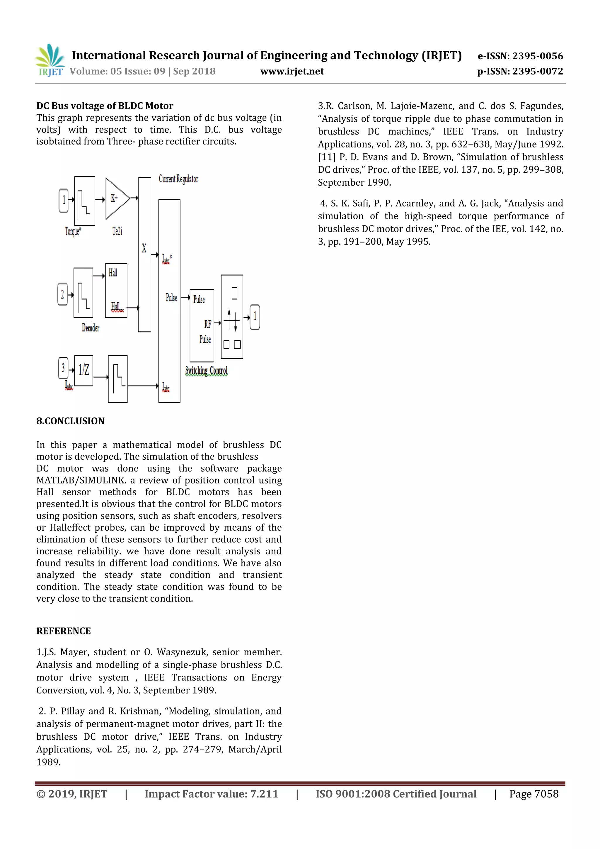 International Research Journal of Engineering and Technology (IRJET) e-ISSN: 2395-0056
Volume: 05 Issue: 09 | Sep 2018 www.irjet.net p-ISSN: 2395-0072
© 2019, IRJET | Impact Factor value: 7.211 | ISO 9001:2008 Certified Journal | Page 7058
DC Bus voltage of BLDC Motor
This graph represents the variation of dc bus voltage (in
volts) with respect to time. This D.C. bus voltage
isobtained from Three- phase rectifier circuits.
8.CONCLUSION
In this paper a mathematical model of brushless DC
motor is developed. The simulation of the brushless
DC motor was done using the software package
MATLAB/SIMULINK. a review of position control using
Hall sensor methods for BLDC motors has been
presented.It is obvious that the control for BLDC motors
using position sensors, such as shaft encoders, resolvers
or Halleffect probes, can be improved by means of the
elimination of these sensors to further reduce cost and
increase reliability. we have done result analysis and
found results in different load conditions. We have also
analyzed the steady state condition and transient
condition. The steady state condition was found to be
very close to the transient condition.
REFERENCE
1.J.S. Mayer, student or O. Wasynezuk, senior member.
Analysis and modelling of a single-phase brushless D.C.
motor drive system , IEEE Transactions on Energy
Conversion, vol. 4, No. 3, September 1989.
2. P. Pillay and R. Krishnan, “Modeling, simulation, and
analysis of permanent-magnet motor drives, part II: the
brushless DC motor drive,” IEEE Trans. on Industry
Applications, vol. 25, no. 2, pp. 274–279, March/April
1989.
3.R. Carlson, M. Lajoie-Mazenc, and C. dos S. Fagundes,
“Analysis of torque ripple due to phase commutation in
brushless DC machines,” IEEE Trans. on Industry
Applications, vol. 28, no. 3, pp. 632–638, May/June 1992.
[11] P. D. Evans and D. Brown, “Simulation of brushless
DC drives,” Proc. of the IEEE, vol. 137, no. 5, pp. 299–308,
September 1990.
4. S. K. Safi, P. P. Acarnley, and A. G. Jack, “Analysis and
simulation of the high-speed torque performance of
brushless DC motor drives,” Proc. of the IEE, vol. 142, no.
3, pp. 191–200, May 1995.
 
