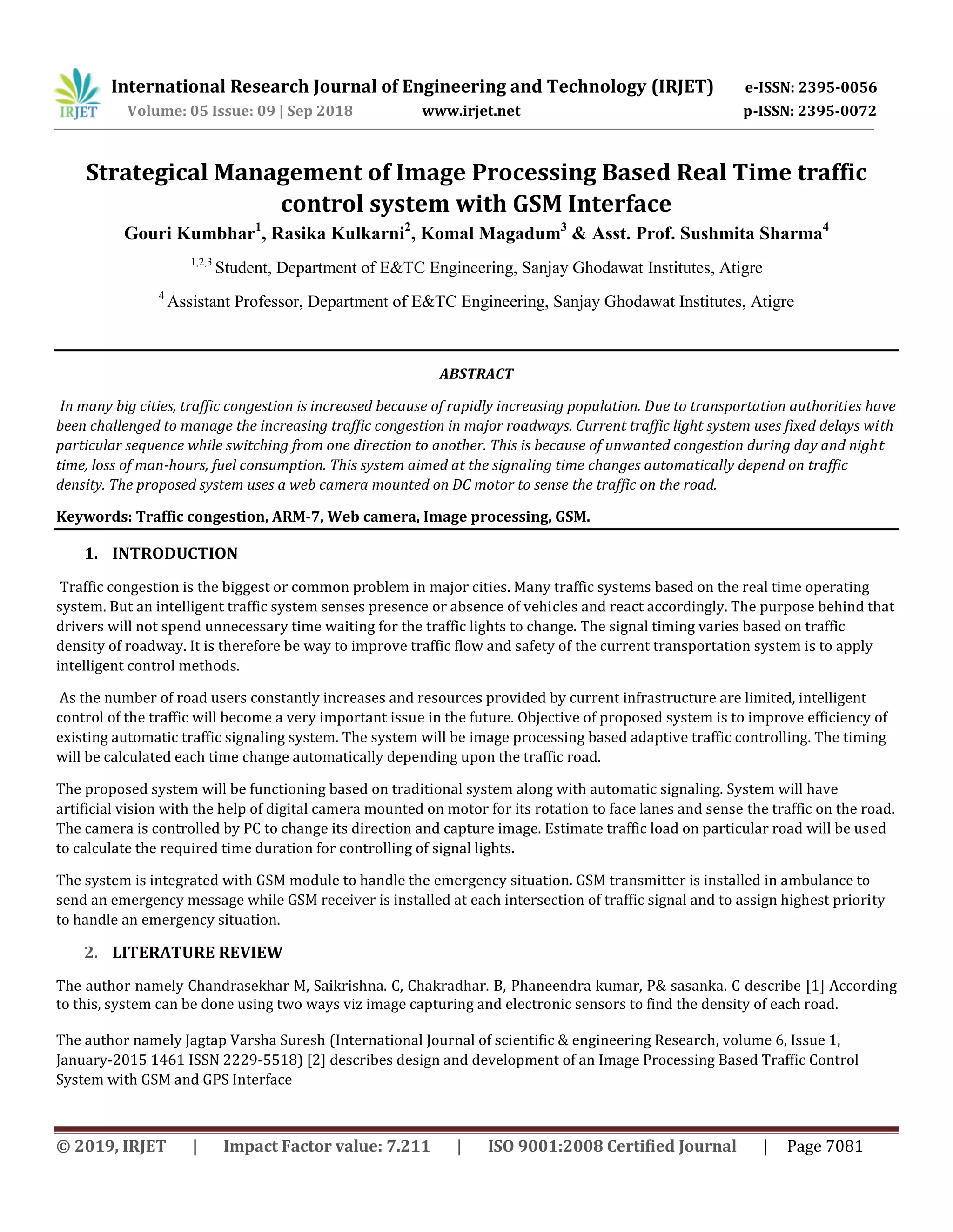 International Research Journal of Engineering and Technology (IRJET) e-ISSN: 2395-0056
Volume: 05 Issue: 09 | Sep 2018 www.irjet.net p-ISSN: 2395-0072
© 2019, IRJET | Impact Factor value: 7.211 | ISO 9001:2008 Certified Journal | Page 7081
Strategical Management of Image Processing Based Real Time traffic
control system with GSM Interface
Gouri Kumbhar1
, Rasika Kulkarni2
, Komal Magadum3
& Asst. Prof. Sushmita Sharma4
1,2,3
Student, Department of E&TC Engineering, Sanjay Ghodawat Institutes, Atigre
4
Assistant Professor, Department of E&TC Engineering, Sanjay Ghodawat Institutes, Atigre
ABSTRACT
In many big cities, traffic congestion is increased because of rapidly increasing population. Due to transportation authorities have
been challenged to manage the increasing traffic congestion in major roadways. Current traffic light system uses fixed delays with
particular sequence while switching from one direction to another. This is because of unwanted congestion during day and night
time, loss of man-hours, fuel consumption. This system aimed at the signaling time changes automatically depend on traffic
density. The proposed system uses a web camera mounted on DC motor to sense the traffic on the road.
Keywords: Traffic congestion, ARM-7, Web camera, Image processing, GSM.
1. INTRODUCTION
Traffic congestion is the biggest or common problem in major cities. Many traffic systems based on the real time operating
system. But an intelligent traffic system senses presence or absence of vehicles and react accordingly. The purpose behind that
drivers will not spend unnecessary time waiting for the traffic lights to change. The signal timing varies based on traffic
density of roadway. It is therefore be way to improve traffic flow and safety of the current transportation system is to apply
intelligent control methods.
As the number of road users constantly increases and resources provided by current infrastructure are limited, intelligent
control of the traffic will become a very important issue in the future. Objective of proposed system is to improve efficiency of
existing automatic traffic signaling system. The system will be image processing based adaptive traffic controlling. The timing
will be calculated each time change automatically depending upon the traffic road.
The proposed system will be functioning based on traditional system along with automatic signaling. System will have
artificial vision with the help of digital camera mounted on motor for its rotation to face lanes and sense the traffic on the road.
The camera is controlled by PC to change its direction and capture image. Estimate traffic load on particular road will be used
to calculate the required time duration for controlling of signal lights.
The system is integrated with GSM module to handle the emergency situation. GSM transmitter is installed in ambulance to
send an emergency message while GSM receiver is installed at each intersection of traffic signal and to assign highest priority
to handle an emergency situation.
2. LITERATURE REVIEW
The author namely Chandrasekhar M, Saikrishna. C, Chakradhar. B, Phaneendra kumar, P& sasanka. C describe [1] According
to this, system can be done using two ways viz image capturing and electronic sensors to find the density of each road.
The author namely Jagtap Varsha Suresh (International Journal of scientific & engineering Research, volume 6, Issue 1,
January-2015 1461 ISSN 2229-5518) [2] describes design and development of an Image Processing Based Traffic Control
System with GSM and GPS Interface
 