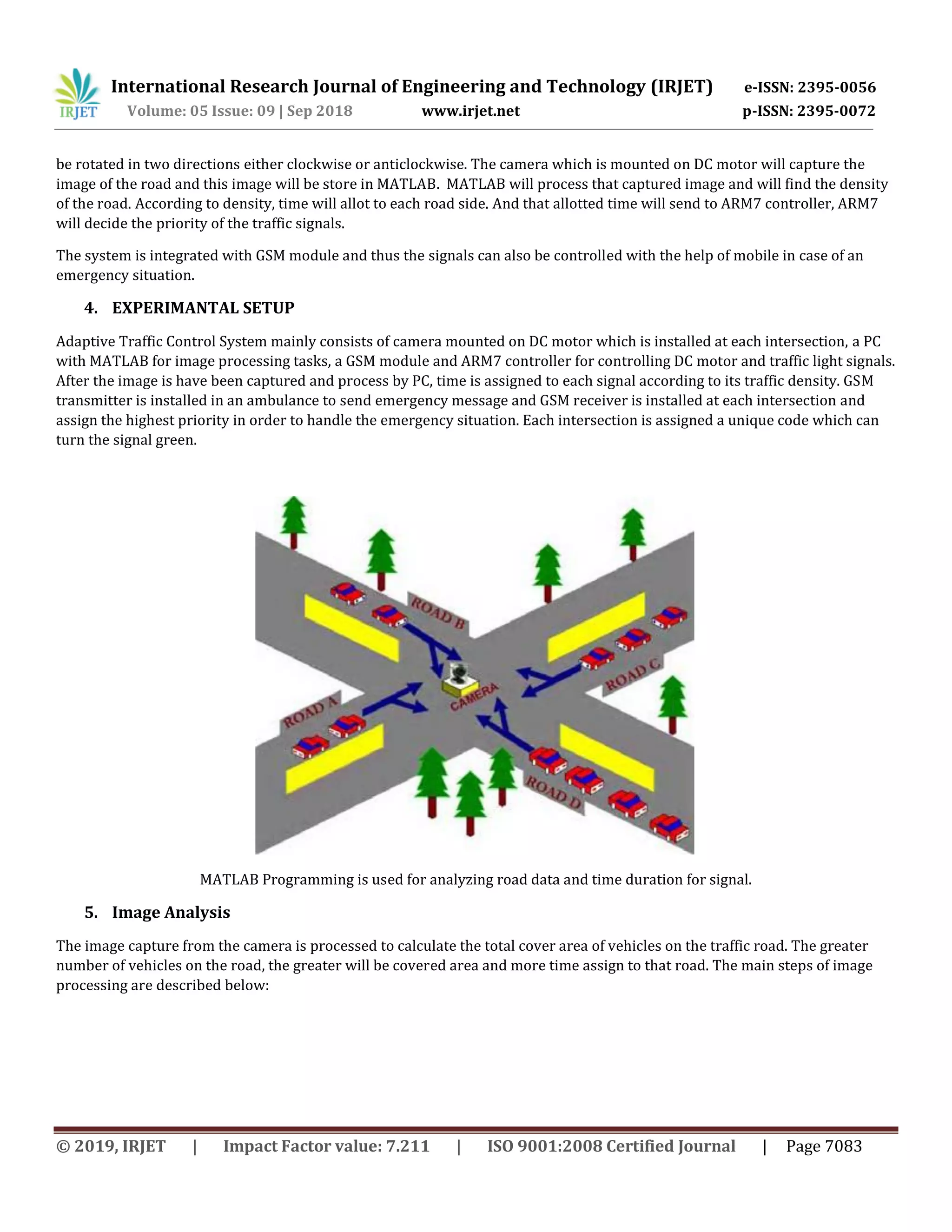 International Research Journal of Engineering and Technology (IRJET) e-ISSN: 2395-0056
Volume: 05 Issue: 09 | Sep 2018 www.irjet.net p-ISSN: 2395-0072
© 2019, IRJET | Impact Factor value: 7.211 | ISO 9001:2008 Certified Journal | Page 7083
be rotated in two directions either clockwise or anticlockwise. The camera which is mounted on DC motor will capture the
image of the road and this image will be store in MATLAB. MATLAB will process that captured image and will find the density
of the road. According to density, time will allot to each road side. And that allotted time will send to ARM7 controller, ARM7
will decide the priority of the traffic signals.
The system is integrated with GSM module and thus the signals can also be controlled with the help of mobile in case of an
emergency situation.
4. EXPERIMANTAL SETUP
Adaptive Traffic Control System mainly consists of camera mounted on DC motor which is installed at each intersection, a PC
with MATLAB for image processing tasks, a GSM module and ARM7 controller for controlling DC motor and traffic light signals.
After the image is have been captured and process by PC, time is assigned to each signal according to its traffic density. GSM
transmitter is installed in an ambulance to send emergency message and GSM receiver is installed at each intersection and
assign the highest priority in order to handle the emergency situation. Each intersection is assigned a unique code which can
turn the signal green.
MATLAB Programming is used for analyzing road data and time duration for signal.
5. Image Analysis
The image capture from the camera is processed to calculate the total cover area of vehicles on the traffic road. The greater
number of vehicles on the road, the greater will be covered area and more time assign to that road. The main steps of image
processing are described below:
 