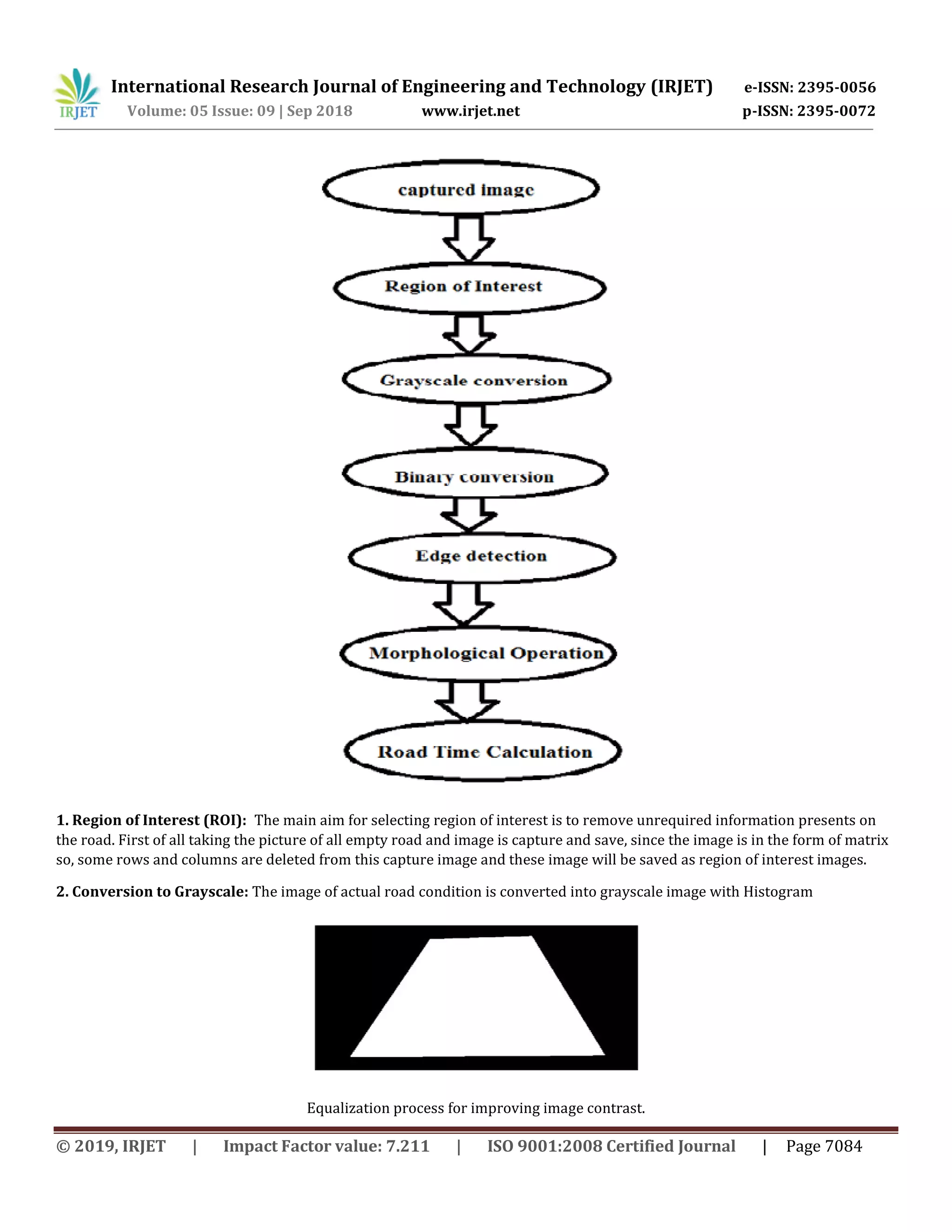 International Research Journal of Engineering and Technology (IRJET) e-ISSN: 2395-0056
Volume: 05 Issue: 09 | Sep 2018 www.irjet.net p-ISSN: 2395-0072
© 2019, IRJET | Impact Factor value: 7.211 | ISO 9001:2008 Certified Journal | Page 7084
1. Region of Interest (ROI): The main aim for selecting region of interest is to remove unrequired information presents on
the road. First of all taking the picture of all empty road and image is capture and save, since the image is in the form of matrix
so, some rows and columns are deleted from this capture image and these image will be saved as region of interest images.
2. Conversion to Grayscale: The image of actual road condition is converted into grayscale image with Histogram
Equalization process for improving image contrast.
 