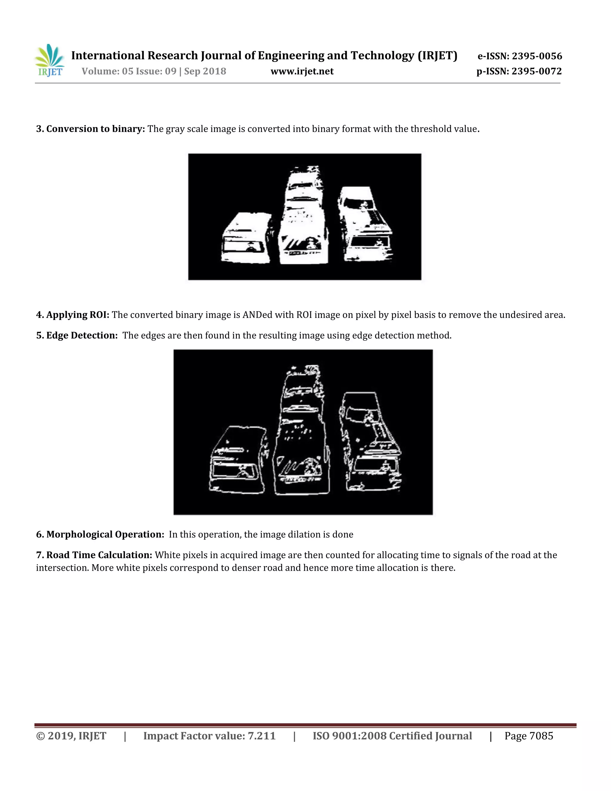 International Research Journal of Engineering and Technology (IRJET) e-ISSN: 2395-0056
Volume: 05 Issue: 09 | Sep 2018 www.irjet.net p-ISSN: 2395-0072
© 2019, IRJET | Impact Factor value: 7.211 | ISO 9001:2008 Certified Journal | Page 7085
3. Conversion to binary: The gray scale image is converted into binary format with the threshold value.
4. Applying ROI: The converted binary image is ANDed with ROI image on pixel by pixel basis to remove the undesired area.
5. Edge Detection: The edges are then found in the resulting image using edge detection method.
6. Morphological Operation: In this operation, the image dilation is done
7. Road Time Calculation: White pixels in acquired image are then counted for allocating time to signals of the road at the
intersection. More white pixels correspond to denser road and hence more time allocation is there.
 