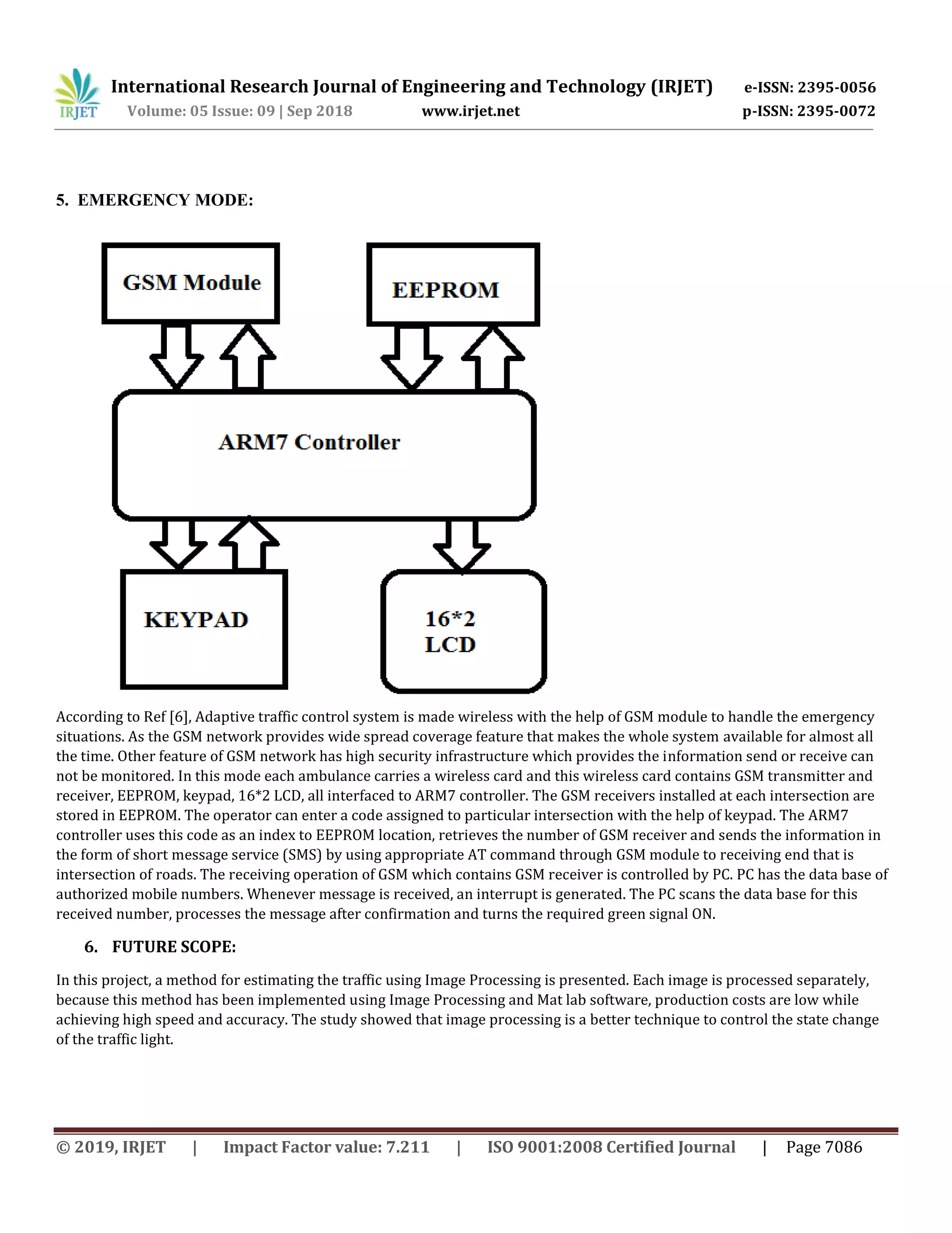 International Research Journal of Engineering and Technology (IRJET) e-ISSN: 2395-0056
Volume: 05 Issue: 09 | Sep 2018 www.irjet.net p-ISSN: 2395-0072
© 2019, IRJET | Impact Factor value: 7.211 | ISO 9001:2008 Certified Journal | Page 7086
5. EMERGENCY MODE:
According to Ref [6], Adaptive traffic control system is made wireless with the help of GSM module to handle the emergency
situations. As the GSM network provides wide spread coverage feature that makes the whole system available for almost all
the time. Other feature of GSM network has high security infrastructure which provides the information send or receive can
not be monitored. In this mode each ambulance carries a wireless card and this wireless card contains GSM transmitter and
receiver, EEPROM, keypad, 16*2 LCD, all interfaced to ARM7 controller. The GSM receivers installed at each intersection are
stored in EEPROM. The operator can enter a code assigned to particular intersection with the help of keypad. The ARM7
controller uses this code as an index to EEPROM location, retrieves the number of GSM receiver and sends the information in
the form of short message service (SMS) by using appropriate AT command through GSM module to receiving end that is
intersection of roads. The receiving operation of GSM which contains GSM receiver is controlled by PC. PC has the data base of
authorized mobile numbers. Whenever message is received, an interrupt is generated. The PC scans the data base for this
received number, processes the message after confirmation and turns the required green signal ON.
6. FUTURE SCOPE:
In this project, a method for estimating the traffic using Image Processing is presented. Each image is processed separately,
because this method has been implemented using Image Processing and Mat lab software, production costs are low while
achieving high speed and accuracy. The study showed that image processing is a better technique to control the state change
of the traffic light.
 