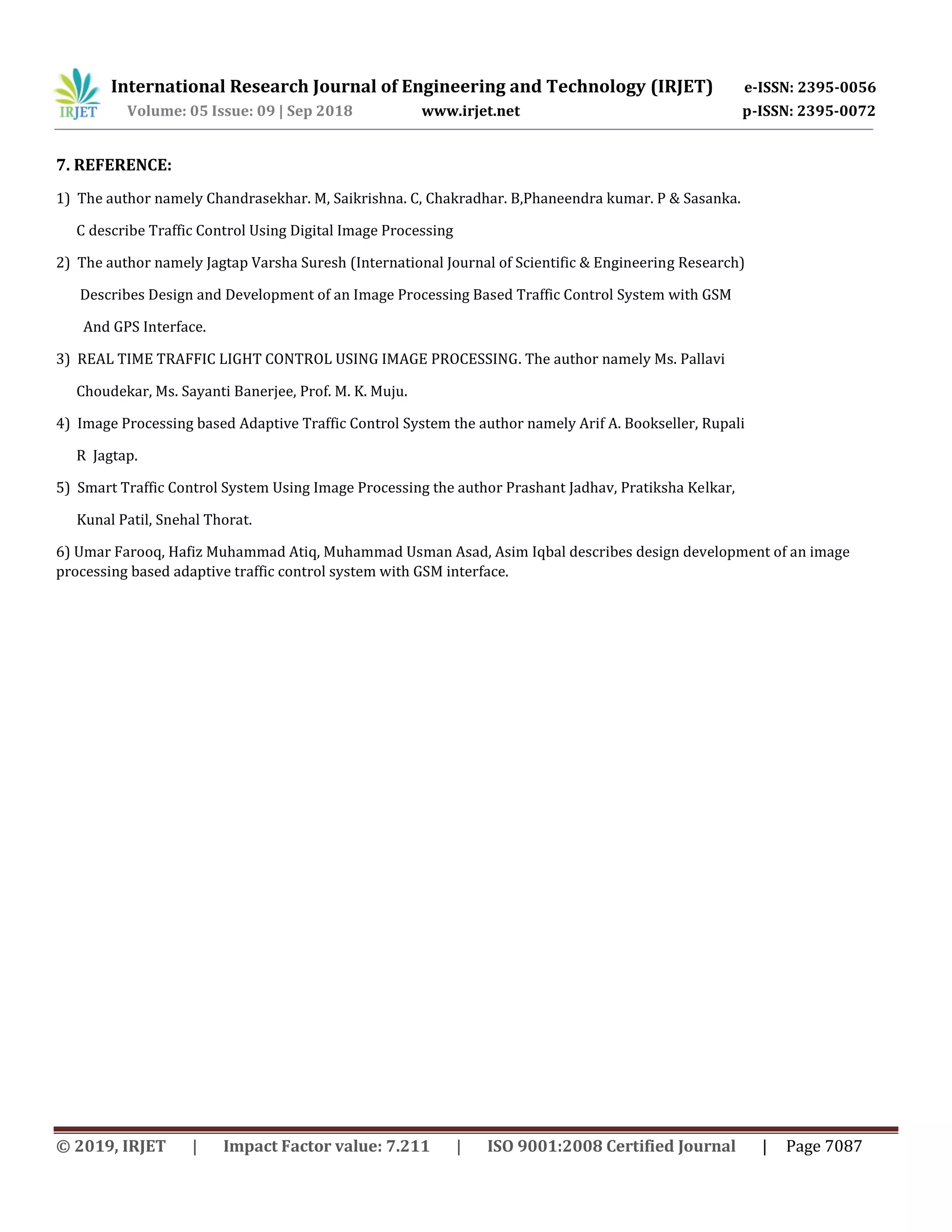 International Research Journal of Engineering and Technology (IRJET) e-ISSN: 2395-0056
Volume: 05 Issue: 09 | Sep 2018 www.irjet.net p-ISSN: 2395-0072
© 2019, IRJET | Impact Factor value: 7.211 | ISO 9001:2008 Certified Journal | Page 7087
7. REFERENCE:
1) The author namely Chandrasekhar. M, Saikrishna. C, Chakradhar. B,Phaneendra kumar. P & Sasanka.
C describe Traffic Control Using Digital Image Processing
2) The author namely Jagtap Varsha Suresh (International Journal of Scientific & Engineering Research)
Describes Design and Development of an Image Processing Based Traffic Control System with GSM
And GPS Interface.
3) REAL TIME TRAFFIC LIGHT CONTROL USING IMAGE PROCESSING. The author namely Ms. Pallavi
Choudekar, Ms. Sayanti Banerjee, Prof. M. K. Muju.
4) Image Processing based Adaptive Traffic Control System the author namely Arif A. Bookseller, Rupali
R Jagtap.
5) Smart Traffic Control System Using Image Processing the author Prashant Jadhav, Pratiksha Kelkar,
Kunal Patil, Snehal Thorat.
6) Umar Farooq, Hafiz Muhammad Atiq, Muhammad Usman Asad, Asim Iqbal describes design development of an image
processing based adaptive traffic control system with GSM interface.
 