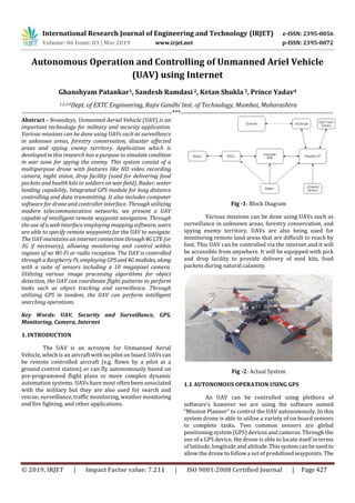 International Research Journal of Engineering and Technology (IRJET) e-ISSN: 2395-0056
Volume: 06 Issue: 03 | Mar 2019 www.irjet.net p-ISSN: 2395-0072
© 2019, IRJET | Impact Factor value: 7.211 | ISO 9001:2008 Certified Journal | Page 427
Autonomous Operation and Controlling of Unmanned Ariel Vehicle
(UAV) using Internet
Ghanshyam Patankar1, Sandesh Ramdasi 2, Ketan Shukla3, Prince Yadav4
1,2,3,4Dept. of EXTC Engineering, Rajiv Gandhi Inst. of Technology, Mumbai, Maharashtra
---------------------------------------------------------------------***----------------------------------------------------------------------
Abstract - Nowadays, Unmanned Aerial Vehicle (UAV) is an
important technology for military and security application.
Various missions can be done using UAVs such as surveillance
in unknown areas, forestry conservation, disaster affected
areas and spying enemy territory. Application which is
developed in this research has a purpose to simulatecondition
in war zone for spying the enemy. This system consist of a
multipurpose drone with features like HD video recording
camera, night vision, drop facility (used for delivering food
packets and health kits to soldiers on war field), Radar, water
landing capability, Integrated GPS module for long distance
controlling and data transmitting. It also includes computer
software for drone and controller interface. Through utilizing
modern telecommunication networks, we present a UAV
capable of intelligent remote waypoint navigation. Through
the use of a web interface employing mapping software, users
are able to specify remote waypoints for the UAV to navigate.
The UAV maintains an internet connectionthrough4GLTE(or
3G if necessary), allowing monitoring and control within
regions of no Wi-Fi or radio reception. The UAV is controlled
through a Raspberry Pi, employing GPSand4G modules, along
with a suite of sensors including a 10 megapixel camera.
Utilizing various image processing algorithms for object
detection, the UAV can coordinate flight patterns to perform
tasks such as object tracking and surveillance. Through
utilizing GPS in tandem, the UAV can perform intelligent
searching operations.
Key Words: UAV, Security and Surveillance, GPS,
Monitoring, Camera, Internet
1. INTRODUCTION
The UAV is an acronym for Unmanned Aerial
Vehicle, which is an aircraft with no pilot on board.UAVs can
be remote controlled aircraft (e.g. flown by a pilot at a
ground control station) or can fly autonomously based on
pre-programmed flight plans or more complex dynamic
automation systems. UAVs have most often been associated
with the military but they are also used for search and
rescue, surveillance, traffic monitoring, weather monitoring
and fire fighting, and other applications.
Fig -1: Block Diagram
Various missions can be done using UAVs such as
surveillance in unknown areas, forestry conservation, and
spying enemy territory. UAVs are also being used for
monitoring remote land areas that are difficult to reach by
foot. This UAV can be controlled via the internet and it will
be accessible from anywhere. It will be equipped with pick
and drop facility to provide delivery of med kits, food
packets during natural calamity.
Fig -2: Actual System
1.1 AUTONOMOUS OPERATION USING GPS
An UAV can be controlled using plethora of
software’s however we are using the software named
“Mission Planner” to control the UAV autonomously. In this
system drone is able to utilise a variety of on board sensors
to complete tasks. Two common sensors are global
positioning system (GPS) devices and cameras. Through the
use of a GPS device, the drone is able to locate itself in terms
of latitude, longitude and altitude.Thissystemcanbeusedto
allow the drone to follow a set of predefined waypoints. The
 