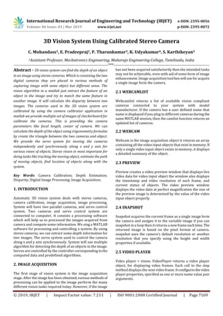 International Research Journal of Engineering and Technology (IRJET) e-ISSN: 2395-0056
Volume: 06 Issue: 03 | Mar 2019 www.irjet.net p-ISSN: 2395-0072
© 2019, IRJET | Impact Factor value: 7.211 | ISO 9001:2008 Certified Journal | Page 7169
3D Vision System Using Calibrated Stereo Camera
C. Mohandass1, E. Pradeepraj2, P. Tharunkumar3, K. Udyakumar4, S. Karthikeyan5
5Assistant Professor, Mechatronics Engineering, Maharaja Engineering College, Tamilnadu, India
---------------------------------------------------------------------***----------------------------------------------------------------------
Abstract - 3D vision system can find the depth of an object
in an image using stereo cameras. Which is consisting the two
digital cameras they are placed in various methods of
capturing image with same object but different sense. The
vision algorithm in a matlab just extract the feature of an
object in the image and try to match the same feature in
another image. It will calculate the disparity between two
images. The cameras used in the 3D vision system are
calibrated by using the camera calibrator application in
matlab we provide multiple set of images of checkerboard for
calibrate the cameras. This is providing the camera
parameters like focal length, center of camera. We can
calculate the depth of the object using trigonometry formulas
by create the triangle between the two cameras and object.
We provide the servo system for moving the cameras
independently and synchronously along x and y axis for
various views of objects. Stereo vision in most important for
doing tasks like tracking the moving object, estimate the path
of moving objects, find location of objects along with the
system.
Key Words: Camera Calibration; Depth Estimation;
Disparity; Digital Image Processing; Image Acquisition;
1. INTRODUCTION
Automatic 3D vision system deals with stereo cameras,
camera calibration, image acquisition, image processing.
System will have two parallel cameras, and servo control
system. Two cameras and servo control system are
connected to computer. It consists a processing software
which will help us to processed the images acquired from
camera and compute some information. We sing a MATLAB
software for processing and controlling a system. By using
stereo cameras, we can extract some depth information for
two images. The servo system used to control the camera
along x and y axis synchronously. System will use multiple
algorithm for detecting the depth of an objects in the image.
Servos are controlled by the controller corresponding tothe
computed data and predefined algorithms.
2. IMAGE ACQUISITION
The first stage of vision system is the image acquisition
stage. After the image has been obtained,variousmethodsof
processing can be applied to the image perform the many
different vision tasks required today. However, if the image
has not been acquired satisfactorily then the intended tasks
may not be achievable, even with aid of some form of image
enhancement. Image acquisition tool boxwill useforacquire
a single image form the camera.
2.1 WEBCAMLIST
Webcamlist returns a list of available vision compliant
cameras connected to your system with model
manufacturer. If the camera has a user defined name that
name is displayed if you plug in different camerasduringthe
same MATLAB session, then the camlist function returns an
updated list of cameras.
2.2 WEBCAM
Webcam is the image acquisition object it returns an array
containing all the video input objects that existinmemory. If
only a single video input object exists in memory, it displays
a detailed summary of the object.
2.3 PREVIEW
Preview creates a video preview window that displays live
video data for video input object the window also displays
the timestamp and video resolution of each frame, and
current status of objects. The video preview window
displays the video data at perfect magnification the size of
the preview image is determined by the value of the video
input object properly.
2.4 SNAPSHOT
Snapshot acquires the current frame as a single image form
the camera and assigns it to the variable image if you can
snapshot in a loop then it returns a newframeeachtime. The
returned image is based on the pixel format of camera.
snapshot uses the camera’s default resolution or another
resolution that you specify using the height and width
properties if available.
2.5 VIDEO PLAYER
Video player = vision. VideoPlayer returns a video player
object, for displaying video frames. Each call to the step
method displays the next videoframe.Itconfiguresthevideo
player properties, specified as one or more name value pair
arguments.
 