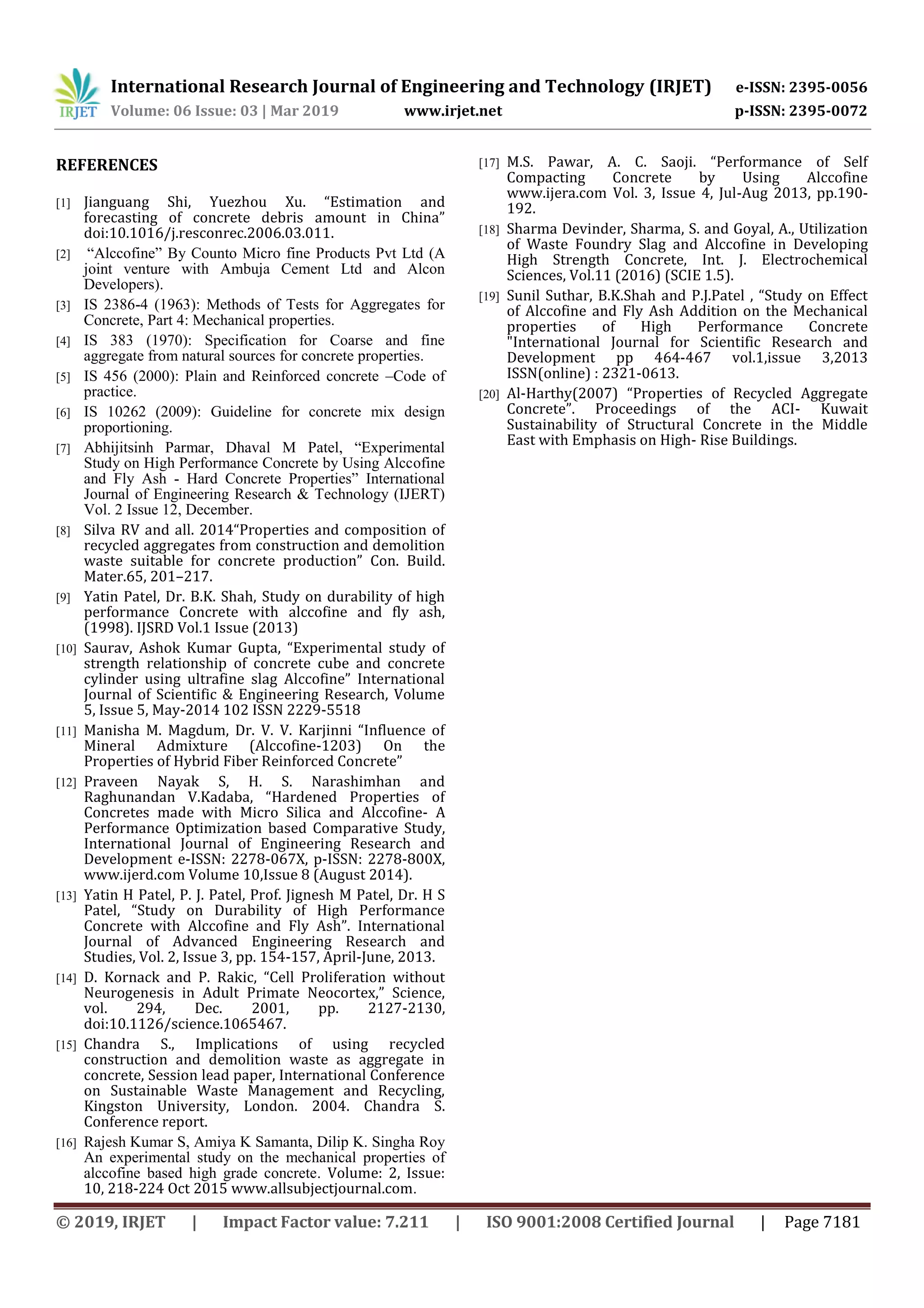 International Research Journal of Engineering and Technology (IRJET) e-ISSN: 2395-0056
Volume: 06 Issue: 03 | Mar 2019 www.irjet.net p-ISSN: 2395-0072
© 2019, IRJET | Impact Factor value: 7.211 | ISO 9001:2008 Certified Journal | Page 7181
REFERENCES
[1] Jianguang Shi, Yuezhou Xu. “Estimation and
forecasting of concrete debris amount in China”
doi:10.1016/j.resconrec.2006.03.011.
[2] “Alccofine” By Counto Micro fine Products Pvt Ltd (A
joint venture with Ambuja Cement Ltd and Alcon
Developers).
[3] IS 2386-4 (1963): Methods of Tests for Aggregates for
Concrete, Part 4: Mechanical properties.
[4] IS 383 (1970): Specification for Coarse and fine
aggregate from natural sources for concrete properties.
[5] IS 456 (2000): Plain and Reinforced concrete –Code of
practice.
[6] IS 10262 (2009): Guideline for concrete mix design
proportioning.
[7] Abhijitsinh Parmar, Dhaval M Patel, “Experimental
Study on High Performance Concrete by Using Alccofine
and Fly Ash - Hard Concrete Properties” International
Journal of Engineering Research & Technology (IJERT)
Vol. 2 Issue 12, December.
[8] Silva RV and all. 2014“Properties and composition of
recycled aggregates from construction and demolition
waste suitable for concrete production” Con. Build.
Mater.65, 201–217.
[9] Yatin Patel, Dr. B.K. Shah, Study on durability of high
performance Concrete with alccofine and fly ash,
(1998). IJSRD Vol.1 Issue (2013)
[10] Saurav, Ashok Kumar Gupta, “Experimental study of
strength relationship of concrete cube and concrete
cylinder using ultrafine slag Alccofine” International
Journal of Scientific & Engineering Research, Volume
5, Issue 5, May-2014 102 ISSN 2229-5518
[11] Manisha M. Magdum, Dr. V. V. Karjinni “Influence of
Mineral Admixture (Alccofine-1203) On the
Properties of Hybrid Fiber Reinforced Concrete”
[12] Praveen Nayak S, H. S. Narashimhan and
Raghunandan V.Kadaba, “Hardened Properties of
Concretes made with Micro Silica and Alccofine- A
Performance Optimization based Comparative Study,
International Journal of Engineering Research and
Development e-ISSN: 2278-067X, p-ISSN: 2278-800X,
www.ijerd.com Volume 10,Issue 8 (August 2014).
[13] Yatin H Patel, P. J. Patel, Prof. Jignesh M Patel, Dr. H S
Patel, “Study on Durability of High Performance
Concrete with Alccofine and Fly Ash”. International
Journal of Advanced Engineering Research and
Studies, Vol. 2, Issue 3, pp. 154-157, April-June, 2013.
[14] D. Kornack and P. Rakic, “Cell Proliferation without
Neurogenesis in Adult Primate Neocortex,” Science,
vol. 294, Dec. 2001, pp. 2127-2130,
doi:10.1126/science.1065467.
[15] Chandra S., Implications of using recycled
construction and demolition waste as aggregate in
concrete, Session lead paper, International Conference
on Sustainable Waste Management and Recycling,
Kingston University, London. 2004. Chandra S.
Conference report.
[16] Rajesh Kumar S, Amiya K Samanta, Dilip K. Singha Roy
An experimental study on the mechanical properties of
alccofine based high grade concrete. Volume: 2, Issue:
10, 218-224 Oct 2015 www.allsubjectjournal.com.
[17] M.S. Pawar, A. C. Saoji. “Performance of Self
Compacting Concrete by Using Alccofine
www.ijera.com Vol. 3, Issue 4, Jul-Aug 2013, pp.190-
192.
[18] Sharma Devinder, Sharma, S. and Goyal, A., Utilization
of Waste Foundry Slag and Alccofine in Developing
High Strength Concrete, Int. J. Electrochemical
Sciences, Vol.11 (2016) (SCIE 1.5).
[19] Sunil Suthar, B.K.Shah and P.J.Patel , “Study on Effect
of Alccofine and Fly Ash Addition on the Mechanical
properties of High Performance Concrete
"International Journal for Scientific Research and
Development pp 464-467 vol.1,issue 3,2013
ISSN(online) : 2321-0613.
[20] Al-Harthy(2007) “Properties of Recycled Aggregate
Concrete”. Proceedings of the ACI- Kuwait
Sustainability of Structural Concrete in the Middle
East with Emphasis on High- Rise Buildings.
 