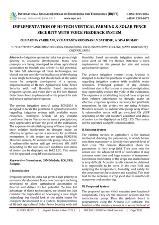 INTERNATIONAL RESEARCH JOURNAL OF ENGINEERING AND TECHNOLOGY (IRJET) E-ISSN: 2395-0056
VOLUME: 06 ISSUE: 03 | MAR 2019 WWW.IRJET.NET P-ISSN: 2395-0072
© 2019, IRJET | Impact Factor value: 7.211 | ISO 9001:2008 Certified Journal | Page 7182
IMPLEMENTATION OF HI-TECH VERTICAL FARMING & SOLAR FENCE
SECURITY WITH VOICE FEEDBACK SYSTEM
CH.HARSHA VARDHAN1, V.CHAITANYA KRISHNAN2, V.SATHISH3, A. SIVA KUMAR4
1,2,3,4ELECTRONICS AND COMMUNICATION ENGINEERING, R.M.K ENGINEERING COLLEGE, (ANNA UNIVERSITY),
CHENNAI, INDIA
----------------------------------------------------------------------***--------------------------------------------------------------------
Abstract—Irrigation system in India has given a high
priority in economic development. Many new
concepts are being developed to allow agricultural
automation to flourish and deliver its full potential.
To take full advantage of these technologies, we
should not just consider the implication of developing
a new single technology but should look at the wider
issues for complete development of a system.
Implementation of Hi-tech Agricultural Solar Fence
Security with soil Humidity Based Automatic
irrigation system and voice alert on PIR live Human
Detection is been implemented in this project for safe
and secure agriculture irrigation.
The project irrigation control using BCM2836 is
designed to tackle the problems of agricultural sector
regarding irrigation system with available water
resources. Prolonged periods of dry climatic
conditions due to fluctuation in annual precipitation,
may appreciably reduce the yield of the cultivation.
The expenses in establishing many of these crops and
their relative intolerance to drought make an
effective irrigation system a necessity for profitable
enterprises. In this project we are using BCM2836,
Moisture sensors, AC submersible pump, relay driver.
A submersible motor will get switched ON /OFF
depending on the soil moisture condition and status
of motor can be displayed on 16X2 LCD. This motor
will be operated using RF communication.
Keywords—Drowsiness, GSM Module, ECG, EEG,
Fatigue.
I. Introduction
Irrigation system in India has given a high priority in
economic development. Many new concepts are being
developed to allow agricultural automation to
flourish and deliver its full potential. To take full
advantage of these technologies, we should not just
consider the implication of developing a new single
technology but should look at the wider issues for
complete development of a system. Implementation
of Hi-tech Agricultural Solar Fence Security with soil
Humidity Based Automatic irrigation system and
voice alert on PIR live Human Detection is been
implemented in this project for safe and secure
agriculture irrigation.
The project irrigation control using Arduino is
designed to tackle the problems of agricultural sector
regarding irrigation system with available water
resources. Prolonged periods of dry climatic
conditions due to fluctuation in annual precipitation,
may appreciably reduce the yield of the cultivation.
The expenses in establishing many of these crops and
their relative intolerance to drought make an
effective irrigation system a necessity for profitable
enterprises. In this project we are using Arduino,
Moisture sensors, AC submersible pump, relay driver.
A submersible motor will get switched ON /OFF
depending on the soil moisture condition and status
of motor can be displayed on 16X2 LCD. This motor
will be operated using RF communication.
II. Existing System
The existing method in agriculture is the manual
method of checking the parameters, in which farmer
uses their manpower to identify their growth level of
their crop .The farmers themselves check the
parameters in their crop field. They uses only the
sensor not the advanced level of notification it may
consume more time and huge number of manpower.
Continuous monitoring of the crops and maintenance
is very difficult. Accurate results cannot be obtained.
It is impossible to be there in the crop field and
analyzing the temperature, humidity, and safety for
the crops may not be accurate and satisfied. This may
lead to the decrease in crop yield due to insufficient
manpower and monitoring.
III. Proposed System
The proposed system which contains two functional
components. They are the moisture sensors and the
motor/water pump. Thus the Arduino Board is
programmed using the Arduino IDE software. The
function of the moisture sensor is to sense the level of
 