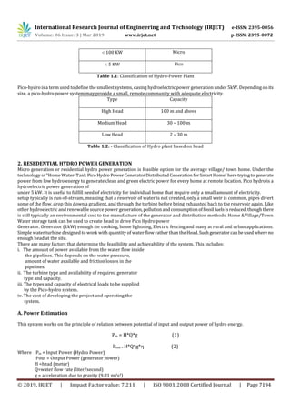 International Research Journal of Engineering and Technology (IRJET) e-ISSN: 2395-0056
Volume: 06 Issue: 3 | Mar 2019 www.irjet.net p-ISSN: 2395-0072
© 2019, IRJET | Impact Factor value: 7.211 | ISO 9001:2008 Certified Journal | Page 7194
 100 KW Micro
 5 KW Pico
Table 1.1: Classification of Hydro-Power Plant
Pico-hydro is a term used to define the smallest systems, casing hydroelectric power generation under 5kW. Dependingonits
size, a pico-hydro power system may provide a small, remote community with adequate electricity.
Type Capacity
High Head 100 m and above
Medium Head 30 – 100 m
Low Head 2 – 30 m
Table 1.2: - Classification of Hydro plant based on head
2. RESEDENTIAL HYDRO POWER GENERATION
Micro generation or residential hydro power generation is feasible option for the average village/ town home. Under the
technology of “Home Water-Tank PicoHydro PowerGeneratorDistributedGeneration forSmartHome”heretrying togenerate
power from low hydro energy to generate clean and green electric power for every home at remote location. Pico hydro is a
hydroelectric power generation of
under 5 kW. It is useful to fulfill need of electricity for individual home that require only a small amount of electricity.
setup typically is run-of-stream, meaning that a reservoir of water is not created, only a small weir is common, pipes divert
some of the flow, drop this down a gradient, and through the turbine before being exhausted back to the reservoir again. Like
other hydroelectric and renewable source power generation,pollutionandconsumptionoffossil fuelsisreduced,thoughthere
is still typically an environmental cost to the manufacture of the generator and distribution methods. Home &Village/Town
Water storage tank can be used to create head to drive Pico Hydro power
Generator. Generator (1kW) enough for cooking, home lightning, Electric fencing and many at rural and urban applications.
Simple water turbine designed to work with quantity of water flow rather than the Head.Suchgeneratorcanbeusedwhereno
enough head at the site.
There are many factors that determine the feasibility and achievability of the system. This includes:
i. The amount of power available from the water flow inside
the pipelines. This depends on the water pressure,
amount of water available and friction losses in the
pipelines.
ii. The turbine type and availability of required generator
type and capacity.
iii. The types and capacity of electrical loads to be supplied
by the Pico-hydro system.
iv. The cost of developing the project and operating the
system.
A. Power Estimation
This system works on the principle of relation between potential of input and output power of hydro energy.
Pin = H*Q*g (1)
Pout = H*Q*g* (2)
Where Pin = Input Power (Hydro Power)
Pout = Output Power (generator power)
H =head (meter)
Q=water flow rate (liter/second)
g = acceleration due to gravity (9.81 m/s2)
 