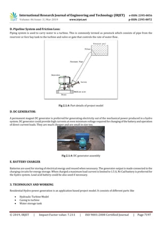 International Research Journal of Engineering and Technology (IRJET) e-ISSN: 2395-0056
Volume: 06 Issue: 3 | Mar 2019 www.irjet.net p-ISSN: 2395-0072
© 2019, IRJET | Impact Factor value: 7.211 | ISO 9001:2008 Certified Journal | Page 7197
D. Pipeline System and Friction Loss:
Piping system is used to carry water to a turbine. This is commonly termed as penstock which consists of pipe from the
reservoir or fore bay tank to the turbine and valve or gate that controls the rate of water flow.
Fig 2.1.4: Part details of project model
D. DC GENERATOR:
A permanent magnet DC generator is preferred for generating electricity out of the mechanical power produced in a hydro
system. DC generator could provide high currents at even minimum voltage requiredforchangingofthe batteryandoperation
of direct current loads. They are much cheaper and are small in size too.
Fig 2.1.4: DC generator assembly
E. BATTERY CHARGER
Batteries are used for storing of electrical energy and reused when necessary. The generator output is made connected to the
charging circuits for energy storage. When charged a maximum load current is limited to 1.5 A, Ni-Cad battery is preferredfor
the hydro system. Lead acid battery could be also used if necessary.
3. TECHNOLOGY AND WORKING
Residential Hydro-power generation is an application based project model. It consists of different parts like
 Hydraulic Turbine Model
 Casing to turbine
 Water storage tank
 