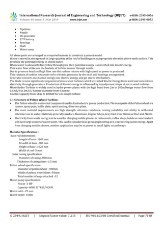 International Research Journal of Engineering and Technology (IRJET) e-ISSN: 2395-0056
Volume: 06 Issue: 3 | Mar 2019 www.irjet.net p-ISSN: 2395-0072
© 2019, IRJET | Impact Factor value: 7.211 | ISO 9001:2008 Certified Journal | Page 7198
 Pipelines
 Nozzle
 DC generator
 12 V battery
 Bearings
 Shaft
 Water sump
All above parts are arranged in a required manner to construct a project model.
Water is stored in storage tank in large quantity at the roof of buildings or at appropriate elevation above earth surface. This
provides the potential energy in stored water.
When water is allowed to freely flow through pipe then potential energy is converted into kinetic energy.
This water flow strikes on the buckets of turbine runner through nozzle.
Due to pressure head and high flow rate the turbine rotates with high speed so power is produced.
This rotation of turbine is transferred to electric generator by the shaft and bearings arrangement.
Generator converts mechanical energy into electric energy and get stored into battery.
The blade is most significant component of micro wind turbines which extracted Kinetic Energy from wind and convert into
electricity through generators. Production of Kinetic energy is influenced by Aerodynamic shape of micro wind turbines.
Micro Hydro Turbine is widely used in hydro power plants with the high head from 2m to 200m.Design water flow from
0.1m3/S to 3m3/S. Runner diameter from 0.8cm to
1meter. Capacity from 5KW to 100KW for one single turbine.
3.1 Structure of Pelton Wheel Turbine:
 The Pelton wheel is a universal component used in hydroelectricpowerproduction.ThemainpartsofthePeltonwheel are
runner, spray pipe, baffle plate, spiral casting, diversion plate.
 The main material requirements are high strength, abrasion resistance, casting suitability and ability to withstand
extensive use in water. Materials generally used are Aluminum, Copper Alloys, Grey Cast Iron, Stainless Steel and Plastic.
 Electricity from waste energy can be used for charging mobile phones in restaurants, coffee shops,hotelsorresortswhich
will have large source of waste water. This can be considered as green engineering as it is recovering waste energy. Apart
from charging mobile phones, another application may be to power to small lights on pathways.
Material Specification :
Base rod dimensions:
Length of base -1000 mm
Breadth of base -500 mm
Height of base -1020 mm
Width of rod -5 mm
Outer casing specification:
Diameter of casing -890 mm
Thickness of casing sheet -1.5 mm
Pelton wheel specification:
Diameter of pelton wheel -700mm
Width of pelton wheel sheet -50mm
Total number of cups attached -12
Motor pump specification:
Power -1 HP
Capacity -8000 LITRES/HOUR
Water inlet - 22 mm
Water outlet -8 mm
 