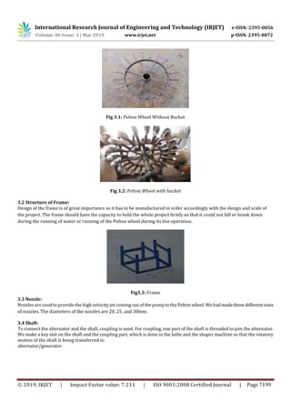International Research Journal of Engineering and Technology (IRJET) e-ISSN: 2395-0056
Volume: 06 Issue: 3 | Mar 2019 www.irjet.net p-ISSN: 2395-0072
© 2019, IRJET | Impact Factor value: 7.211 | ISO 9001:2008 Certified Journal | Page 7199
Fig 3.1: Pelton Wheel Without Bucket
Fig 3.2: Pelton Wheel with bucket
3.2 Structure of Frame:
Design of the frame is of great importance as it has to be manufactured in order accordingly with the design and scale of
the project. The frame should have the capacity to hold the whole project firmly so that it could not fall or break down
during the running of water or running of the Pelton wheel during its live operation.
Fig3.3: Frame
3.3 Nozzle:
Nozzles are used to provide the high velocity jet coming out of the pump to thePelton wheel.Wehadmadethese differentsizes
of nozzles. The diameters of the nozzles are 20, 25, and 30mm.
3.4 Shaft:
To connect the alternator and the shaft, coupling is used. For coupling, one part of the shaft is threaded to join the alternator.
We make a key slot on the shaft and the coupling part, which is done in the lathe and the shaper machine so that the rotatory
motion of the shaft is being transferred to
alternator/generator.
 
