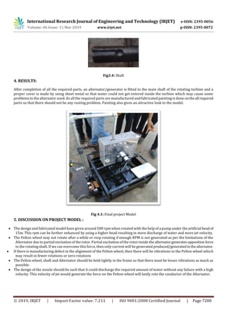 International Research Journal of Engineering and Technology (IRJET) e-ISSN: 2395-0056
Volume: 06 Issue: 3 | Mar 2019 www.irjet.net p-ISSN: 2395-0072
© 2019, IRJET | Impact Factor value: 7.211 | ISO 9001:2008 Certified Journal | Page 7200
Fig3.4: Shaft
4. RESULTS:
After completion of all the required parts, an alternator/generator is fitted to the main shaft of the rotating turbine and a
proper cover is made by using sheet metal so that water could not get entered inside the turbine which may cause some
problems to the alternator used. As all the required parts are manufactured and fabricated painting is done ontheall required
parts so that there should not be any rusting problem. Painting also gives an attractive look to the model.
Fig 4.1: Final project Model
5. DISCUSSION ON PROJECT MODEL :
 The design and fabricated model have given around 500 rpm when rotated with the help of a pump under theartificial headof
15m. This rpm can be further enhanced by using a higher head resulting in more discharge of water and more jet velocity.
 The Pelton wheel may not rotate after a while or stop rotating if enough RPM is not generated as per the limitations of the
Alternator due to partial excitation of the rotor. Partial excitation of the rotor inside the alternatorgeneratesopposition force
to the rotating shaft. If we can overcome this force, then only current will be generated produced/generatedinthealternator.
 If there is manufacturing defect in the alignment of the Pelton wheel, then there will be vibrations to the Pelton wheel which
may result in fewer rotations or zero rotations
 The Pelton wheel, shaft and Alternator should be held tightly in the frame so that there must be lesser vibrations as much as
possible.
 The design of the nozzle should be such that it could discharge the required amount of water without any failure with a high
velocity. This velocity of jet would generate the force on the Pelton wheel will lastly rote the conductor of the Alternator.
 