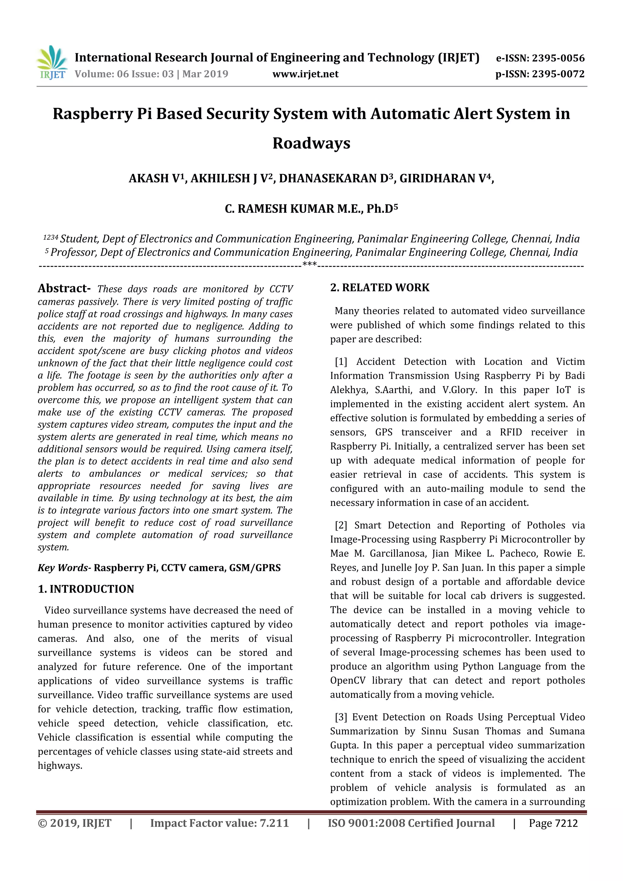 International Research Journal of Engineering and Technology (IRJET) e-ISSN: 2395-0056 Volume: 06 Issue: 03 | Mar 2019 www.irjet.net p-ISSN: 2395-0072 © 2019, IRJET | Impact Factor value: 7.211 | ISO 9001:2008 Certified Journal | Page 7212 Raspberry Pi Based Security System with Automatic Alert System in Roadways AKASH V1, AKHILESH J V2, DHANASEKARAN D3, GIRIDHARAN V4, C. RAMESH KUMAR M.E., Ph.D5 1234 Student, Dept of Electronics and Communication Engineering, Panimalar Engineering College, Chennai, India 5 Professor, Dept of Electronics and Communication Engineering, Panimalar Engineering College, Chennai, India ---------------------------------------------------------------------***---------------------------------------------------------------------- Abstract- These days roads are monitored by CCTV cameras passively. There is very limited posting of traffic police staff at road crossings and highways. In many cases accidents are not reported due to negligence. Adding to this, even the majority of humans surrounding the accident spot/scene are busy clicking photos and videos unknown of the fact that their little negligence could cost a life. The footage is seen by the authorities only after a problem has occurred, so as to find the root cause of it. To overcome this, we propose an intelligent system that can make use of the existing CCTV cameras. The proposed system captures video stream, computes the input and the system alerts are generated in real time, which means no additional sensors would be required. Using camera itself, the plan is to detect accidents in real time and also send alerts to ambulances or medical services; so that appropriate resources needed for saving lives are available in time. By using technology at its best, the aim is to integrate various factors into one smart system. The project will benefit to reduce cost of road surveillance system and complete automation of road surveillance system. Key Words- Raspberry Pi, CCTV camera, GSM/GPRS 1. INTRODUCTION Video surveillance systems have decreased the need of human presence to monitor activities captured by video cameras. And also, one of the merits of visual surveillance systems is videos can be stored and analyzed for future reference. One of the important applications of video surveillance systems is traffic surveillance. Video traffic surveillance systems are used for vehicle detection, tracking, traffic flow estimation, vehicle speed detection, vehicle classification, etc. Vehicle classification is essential while computing the percentages of vehicle classes using state-aid streets and highways. 2. RELATED WORK Many theories related to automated video surveillance were published of which some findings related to this paper are described: [1] Accident Detection with Location and Victim Information Transmission Using Raspberry Pi by Badi Alekhya, S.Aarthi, and V.Glory. In this paper IoT is implemented in the existing accident alert system. An effective solution is formulated by embedding a series of sensors, GPS transceiver and a RFID receiver in Raspberry Pi. Initially, a centralized server has been set up with adequate medical information of people for easier retrieval in case of accidents. This system is configured with an auto-mailing module to send the necessary information in case of an accident. [2] Smart Detection and Reporting of Potholes via Image-Processing using Raspberry Pi Microcontroller by Mae M. Garcillanosa, Jian Mikee L. Pacheco, Rowie E. Reyes, and Junelle Joy P. San Juan. In this paper a simple and robust design of a portable and affordable device that will be suitable for local cab drivers is suggested. The device can be installed in a moving vehicle to automatically detect and report potholes via image- processing of Raspberry Pi microcontroller. Integration of several Image-processing schemes has been used to produce an algorithm using Python Language from the OpenCV library that can detect and report potholes automatically from a moving vehicle. [3] Event Detection on Roads Using Perceptual Video Summarization by Sinnu Susan Thomas and Sumana Gupta. In this paper a perceptual video summarization technique to enrich the speed of visualizing the accident content from a stack of videos is implemented. The problem of vehicle analysis is formulated as an optimization problem. With the camera in a surrounding 