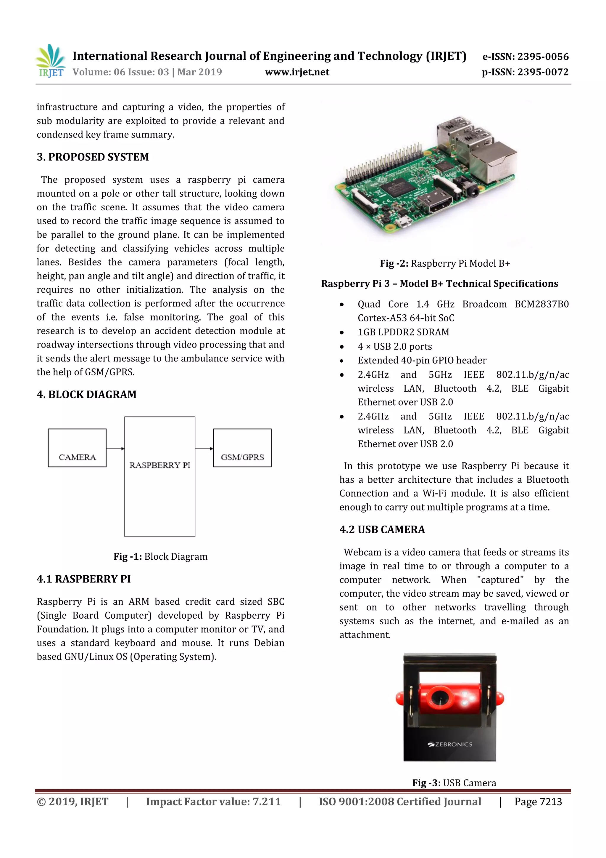 International Research Journal of Engineering and Technology (IRJET) e-ISSN: 2395-0056 Volume: 06 Issue: 03 | Mar 2019 www.irjet.net p-ISSN: 2395-0072 © 2019, IRJET | Impact Factor value: 7.211 | ISO 9001:2008 Certified Journal | Page 7213 infrastructure and capturing a video, the properties of sub modularity are exploited to provide a relevant and condensed key frame summary. 3. PROPOSED SYSTEM The proposed system uses a raspberry pi camera mounted on a pole or other tall structure, looking down on the traffic scene. It assumes that the video camera used to record the traffic image sequence is assumed to be parallel to the ground plane. It can be implemented for detecting and classifying vehicles across multiple lanes. Besides the camera parameters (focal length, height, pan angle and tilt angle) and direction of traffic, it requires no other initialization. The analysis on the traffic data collection is performed after the occurrence of the events i.e. false monitoring. The goal of this research is to develop an accident detection module at roadway intersections through video processing that and it sends the alert message to the ambulance service with the help of GSM/GPRS. 4. BLOCK DIAGRAM Fig -1: Block Diagram 4.1 RASPBERRY PI Raspberry Pi is an ARM based credit card sized SBC (Single Board Computer) developed by Raspberry Pi Foundation. It plugs into a computer monitor or TV, and uses a standard keyboard and mouse. It runs Debian based GNU/Linux OS (Operating System). Fig -2: Raspberry Pi Model B+ Raspberry Pi 3 – Model B+ Technical Specifications  Quad Core 1.4 GHz Broadcom BCM2837B0 Cortex-A53 64-bit SoC  1GB LPDDR2 SDRAM  4 × USB 2.0 ports  Extended 40-pin GPIO header  2.4GHz and 5GHz IEEE 802.11.b/g/n/ac wireless LAN, Bluetooth 4.2, BLE Gigabit Ethernet over USB 2.0  2.4GHz and 5GHz IEEE 802.11.b/g/n/ac wireless LAN, Bluetooth 4.2, BLE Gigabit Ethernet over USB 2.0 In this prototype we use Raspberry Pi because it has a better architecture that includes a Bluetooth Connection and a Wi-Fi module. It is also efficient enough to carry out multiple programs at a time. 4.2 USB CAMERA Webcam is a video camera that feeds or streams its image in real time to or through a computer to a computer network. When "captured" by the computer, the video stream may be saved, viewed or sent on to other networks travelling through systems such as the internet, and e-mailed as an attachment. Fig -3: USB Camera 