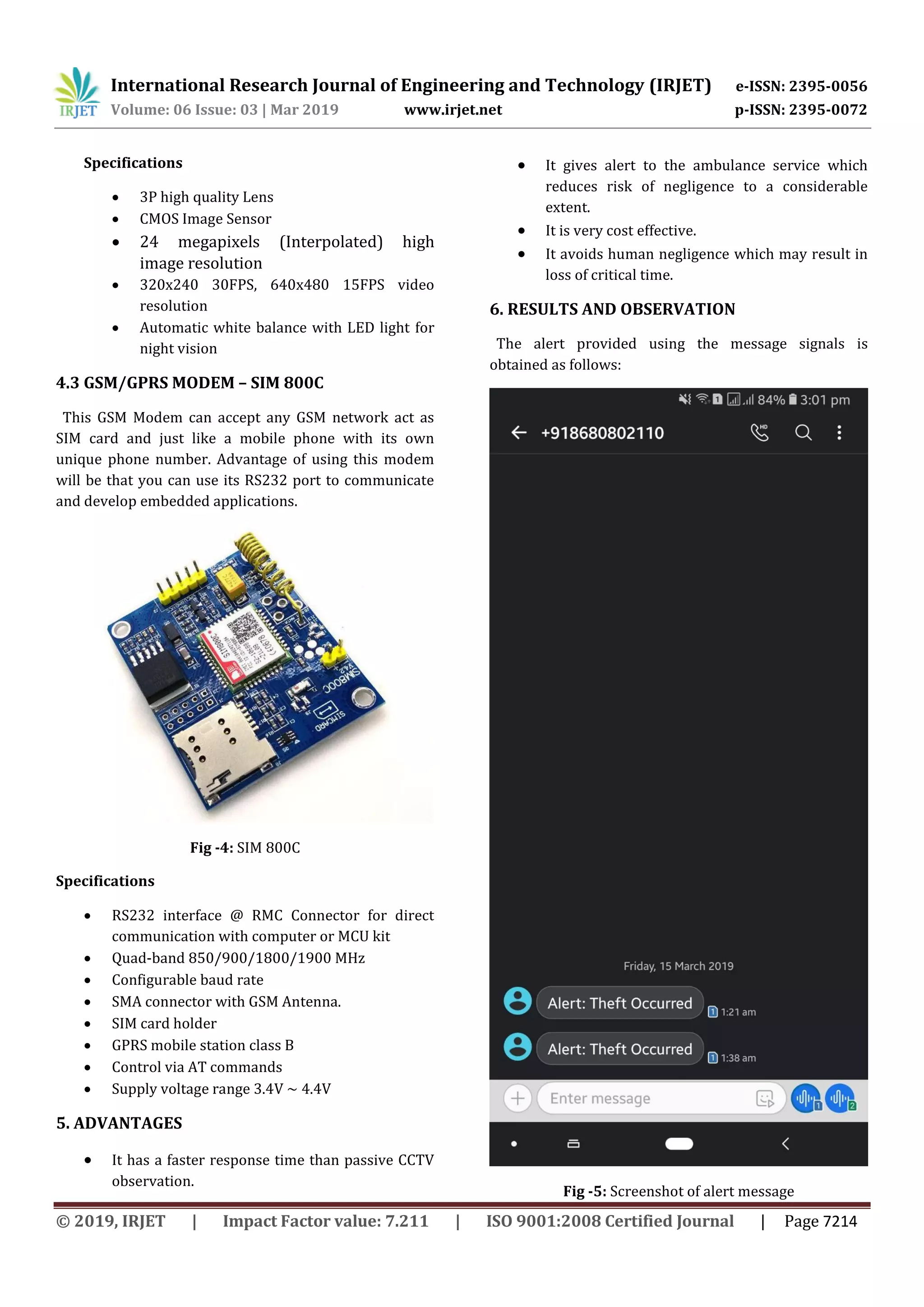 International Research Journal of Engineering and Technology (IRJET) e-ISSN: 2395-0056 Volume: 06 Issue: 03 | Mar 2019 www.irjet.net p-ISSN: 2395-0072 © 2019, IRJET | Impact Factor value: 7.211 | ISO 9001:2008 Certified Journal | Page 7214 Specifications  3P high quality Lens  CMOS Image Sensor  24 megapixels (Interpolated) high image resolution  320x240 30FPS, 640x480 15FPS video resolution  Automatic white balance with LED light for night vision 4.3 GSM/GPRS MODEM – SIM 800C This GSM Modem can accept any GSM network act as SIM card and just like a mobile phone with its own unique phone number. Advantage of using this modem will be that you can use its RS232 port to communicate and develop embedded applications. Fig -4: SIM 800C Specifications  RS232 interface @ RMC Connector for direct communication with computer or MCU kit  Quad-band 850/900/1800/1900 MHz  Configurable baud rate  SMA connector with GSM Antenna.  SIM card holder  GPRS mobile station class B  Control via AT commands  Supply voltage range 3.4V ~ 4.4V 5. ADVANTAGES  It has a faster response time than passive CCTV observation.  It gives alert to the ambulance service which reduces risk of negligence to a considerable extent.  It is very cost effective.  It avoids human negligence which may result in loss of critical time. 6. RESULTS AND OBSERVATION The alert provided using the message signals is obtained as follows: Fig -5: Screenshot of alert message 