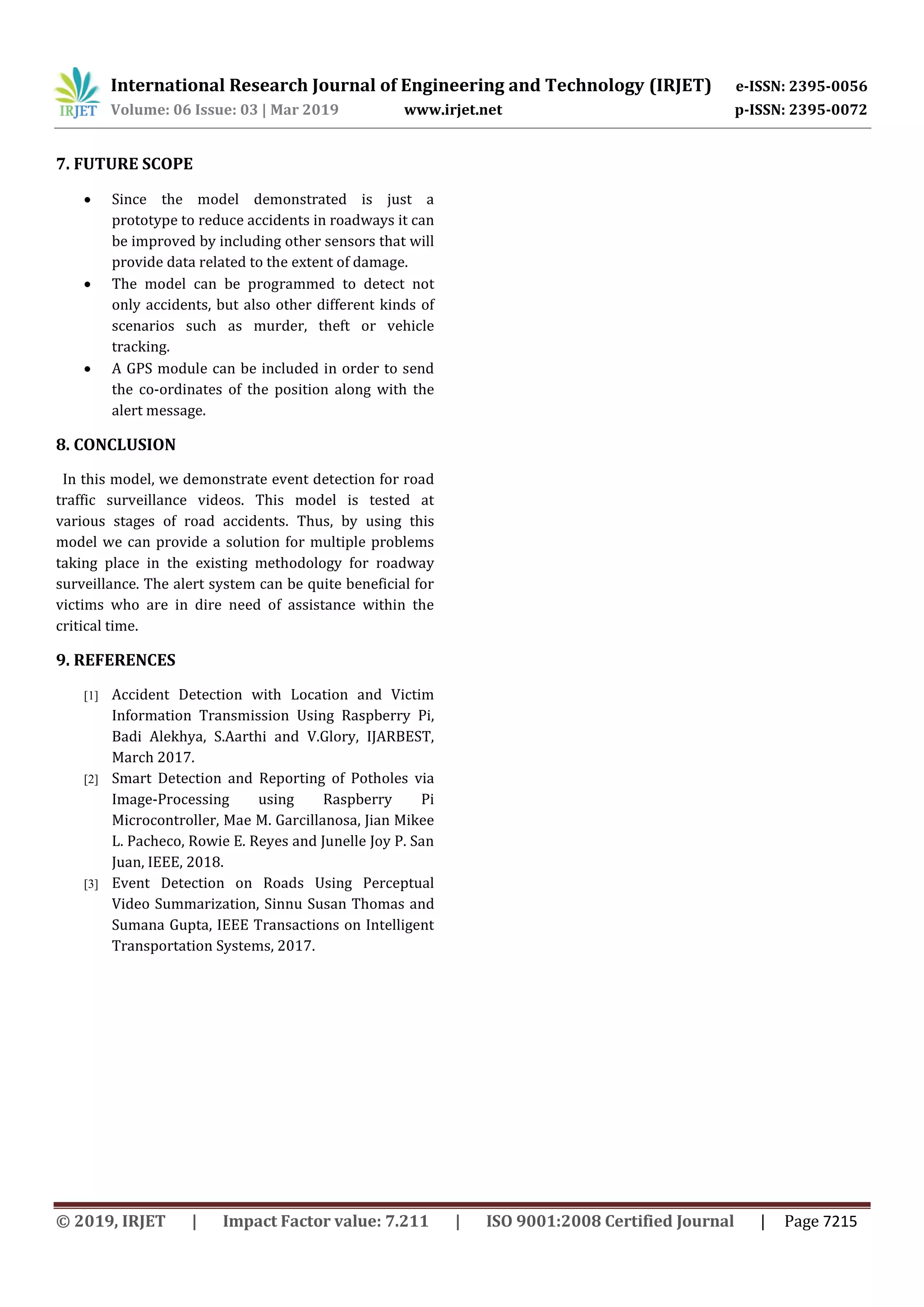 International Research Journal of Engineering and Technology (IRJET) e-ISSN: 2395-0056 Volume: 06 Issue: 03 | Mar 2019 www.irjet.net p-ISSN: 2395-0072 © 2019, IRJET | Impact Factor value: 7.211 | ISO 9001:2008 Certified Journal | Page 7215 7. FUTURE SCOPE  Since the model demonstrated is just a prototype to reduce accidents in roadways it can be improved by including other sensors that will provide data related to the extent of damage.  The model can be programmed to detect not only accidents, but also other different kinds of scenarios such as murder, theft or vehicle tracking.  A GPS module can be included in order to send the co-ordinates of the position along with the alert message. 8. CONCLUSION In this model, we demonstrate event detection for road traffic surveillance videos. This model is tested at various stages of road accidents. Thus, by using this model we can provide a solution for multiple problems taking place in the existing methodology for roadway surveillance. The alert system can be quite beneficial for victims who are in dire need of assistance within the critical time. 9. REFERENCES [1] Accident Detection with Location and Victim Information Transmission Using Raspberry Pi, Badi Alekhya, S.Aarthi and V.Glory, IJARBEST, March 2017. [2] Smart Detection and Reporting of Potholes via Image-Processing using Raspberry Pi Microcontroller, Mae M. Garcillanosa, Jian Mikee L. Pacheco, Rowie E. Reyes and Junelle Joy P. San Juan, IEEE, 2018. [3] Event Detection on Roads Using Perceptual Video Summarization, Sinnu Susan Thomas and Sumana Gupta, IEEE Transactions on Intelligent Transportation Systems, 2017. 