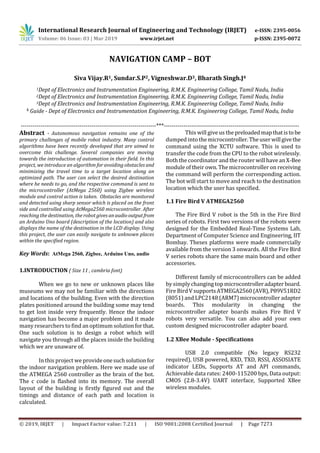 International Research Journal of Engineering and Technology (IRJET) e-ISSN: 2395-0056
Volume: 06 Issue: 03 | Mar 2019 www.irjet.net p-ISSN: 2395-0072
© 2019, IRJET | Impact Factor value: 7.211 | ISO 9001:2008 Certified Journal | Page 7273
NAVIGATION CAMP – BOT
Siva Vijay.R1, Sundar.S.P2, Vigneshwar.D3, Bharath Singh.J4
1Dept of Electronics and Instrumentation Engineering, R.M.K. Engineering College, Tamil Nadu, India
2Dept of Electronics and Instrumentation Engineering, R.M.K. Engineering College, Tamil Nadu, India
3Dept of Electronics and Instrumentation Engineering, R.M.K. Engineering College, Tamil Nadu, India
4 Guide - Dept of Electronics and Instrumentation Engineering, R.M.K. Engineering College, Tamil Nadu, India
---------------------------------------------------------------------***---------------------------------------------------------------------
Abstract - Autonomous navigation remains one of the
primary challenges of mobile robot industry. Many control
algorithms have been recently developed that are aimed to
overcome this challenge. Several companies are moving
towards the introduction of automation in their field. In this
project, we introduce an algorithm for avoiding obstacles and
minimizing the travel time to a target location along an
optimized path. The user can select the desired destination
where he needs to go, and the respective command is sent to
the microcontroller (AtMega 2560) using Zigbee wireless
module and control action is taken. Obstacles are monitored
and detected using sharp sensor which is placed on the front
side and controlled using AtMega2560 microcontroller. After
reaching the destination, the robot gives anaudiooutputfrom
an Arduino Uno board (description of the location) and also
displays the name of the destination in the LCD display. Using
this project, the user can easily navigate to unknown places
within the specified region.
Key Words: AtMega 2560, Zigbee, Arduino Uno, audio
1.INTRODUCTION ( Size 11 , cambria font)
When we go to new or unknown places like
museums we may not be familiar with the directions
and locations of the building. Even with the direction
plates positioned around the building some may tend
to get lost inside very frequently. Hence the indoor
navigation has become a major problem and it made
many researchers to find an optimum solutionforthat.
One such solution is to design a robot which will
navigate you through all the places inside the building
which we are unaware of.
In this project we provideonesuchsolutionfor
the indoor navigation problem. Here we made use of
the ATMEGA 2560 controller as the brain of the bot.
The c code is flashed into its memory. The overall
layout of the building is firstly figured out and the
timings and distance of each path and location is
calculated.
This will give us the preloadedmapthatistobe
dumped into themicrocontroller.Theuserwillgivethe
command using the XCTU software. This is used to
transfer the code from the CPU to the robot wirelessly.
Both the coordinator and the router will have anX-Bee
module of their own. The microcontroller on receiving
the command will perform the corresponding action.
The bot will start to move and reach to the destination
location which the user has specified.
1.1 Fire Bird V ATMEGA2560
The Fire Bird V robot is the 5th in the Fire Bird
series of robots. First two versions of the robots were
designed for the Embedded Real-Time Systems Lab,
Department of Computer Science and Engineering, IIT
Bombay. Theses platforms were made commercially
available from the version 3 onwards. All the Fire Bird
V series robots share the same main board and other
accessories.
Different family of microcontrollers can be added
by simplychanging top microcontrolleradapterboard.
Fire Bird V supportsATMEGA2560(AVR),P89V51RD2
(8051) and LPC2148 (ARM7) microcontroller adapter
boards. This modularity in changing the
microcontroller adapter boards makes Fire Bird V
robots very versatile. You can also add your own
custom designed microcontroller adapter board.
1.2 XBee Module - Specifications
USB 2.0 compatible (No legacy RS232
required), USB powered, RXD, TXD, RSSI, ASSOSIATE
indicator LEDs, Supports AT and API commands,
Achievable data rates: 2400-115200 bps, Data output:
CMOS (2.8-3.4V) UART interface, Supported XBee
wireless modules.
 