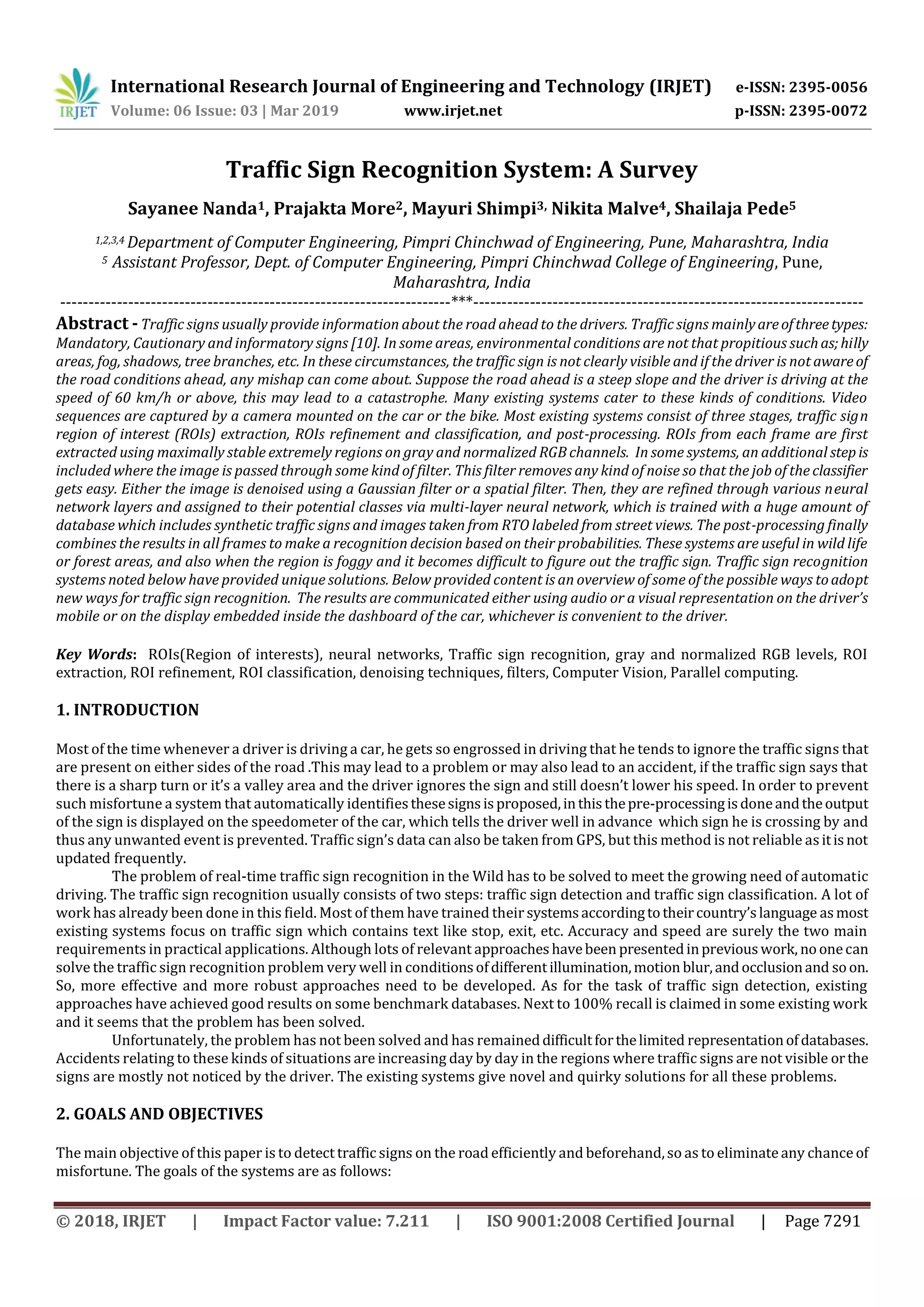 International Research Journal of Engineering and Technology (IRJET) e-ISSN: 2395-0056
Volume: 06 Issue: 03 | Mar 2019 www.irjet.net p-ISSN: 2395-0072
© 2018, IRJET | Impact Factor value: 7.211 | ISO 9001:2008 Certified Journal | Page 7291
Traffic Sign Recognition System: A Survey
Sayanee Nanda1, Prajakta More2, Mayuri Shimpi3, Nikita Malve4, Shailaja Pede5
1,2,3,4 Department of Computer Engineering, Pimpri Chinchwad of Engineering, Pune, Maharashtra, India
5 Assistant Professor, Dept. of Computer Engineering, Pimpri Chinchwad College of Engineering, Pune,
Maharashtra, India
---------------------------------------------------------------------***---------------------------------------------------------------------
Abstract - Traffic signs usually provide information about the road ahead to the drivers. Traffic signs mainlyareofthreetypes:
Mandatory, Cautionary and informatory signs [10]. In some areas, environmental conditions are not that propitious suchas;hilly
areas, fog, shadows, tree branches, etc. In these circumstances, the traffic sign is not clearly visible and if the driver is not awareof
the road conditions ahead, any mishap can come about. Suppose the road ahead is a steep slope and the driver is driving at the
speed of 60 km/h or above, this may lead to a catastrophe. Many existing systems cater to these kinds of conditions. Video
sequences are captured by a camera mounted on the car or the bike. Most existing systems consist of three stages, traffic sign
region of interest (ROIs) extraction, ROIs refinement and classification, and post-processing. ROIs from each frame are first
extracted using maximally stable extremely regions on gray and normalized RGB channels. In some systems, an additional stepis
included where the image is passed through some kind of filter. This filter removes any kind of noise so that the job of the classifier
gets easy. Either the image is denoised using a Gaussian filter or a spatial filter. Then, they are refined through various neural
network layers and assigned to their potential classes via multi-layer neural network, which is trained with a huge amount of
database which includes synthetic traffic signs and images taken from RTO labeled from street views. The post-processing finally
combines the results in all frames to make a recognition decision based on their probabilities. These systems are useful in wild life
or forest areas, and also when the region is foggy and it becomes difficult to figure out the traffic sign. Traffic sign recognition
systems noted below have provided unique solutions. Below provided content is an overview of some of the possible ways toadopt
new ways for traffic sign recognition. The results are communicated either using audio or a visual representation on the driver’s
mobile or on the display embedded inside the dashboard of the car, whichever is convenient to the driver.
Key Words: ROIs(Region of interests), neural networks, Traffic sign recognition, gray and normalized RGB levels, ROI
extraction, ROI refinement, ROI classification, denoising techniques, filters, Computer Vision, Parallel computing.
1. INTRODUCTION
Most of the time whenever a driver is driving a car, he gets so engrossed in driving that he tends to ignore the traffic signs that
are present on either sides of the road .This may lead to a problem or may also lead to an accident, if the traffic sign says that
there is a sharp turn or it’s a valley area and the driver ignores the sign and still doesn’t lower his speed. In order to prevent
such misfortune a system that automatically identifiesthesesignsisproposed,inthisthepre-processingisdoneandtheoutput
of the sign is displayed on the speedometer of the car, which tells the driver well in advance which sign he is crossing by and
thus any unwanted event is prevented. Traffic sign’s data can also be taken from GPS, but this method is not reliable asitisnot
updated frequently.
The problem of real-time traffic sign recognition in the Wild has to be solved to meet the growing need of automatic
driving. The traffic sign recognition usually consists of two steps: traffic sign detection and traffic sign classification. A lot of
work has already been done in this field. Most of them have trained their systemsaccordingtotheircountry’slanguage asmost
existing systems focus on traffic sign which contains text like stop, exit, etc. Accuracy and speed are surely the two main
requirements in practical applications. Although lots of relevant approacheshavebeen presentedinpreviouswork, noonecan
solve the traffic sign recognition problem very well in conditionsofdifferentillumination,motion blur,andocclusionand soon.
So, more effective and more robust approaches need to be developed. As for the task of traffic sign detection, existing
approaches have achieved good results on some benchmark databases. Next to 100% recall is claimed in some existing work
and it seems that the problem has been solved.
Unfortunately, the problem has not been solved and has remaineddifficultforthelimited representationofdatabases.
Accidents relating to these kinds of situations are increasing day by day in the regions where traffic signs are not visible orthe
signs are mostly not noticed by the driver. The existing systems give novel and quirky solutions for all these problems.
2. GOALS AND OBJECTIVES
The main objective of this paper is to detect traffic signs on the road efficiently and beforehand,so as to eliminateany chance of
misfortune. The goals of the systems are as follows:
 