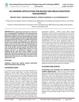 Volume: 06 Issue: 03 | Mar 2019 www.irjet.net p-ISSN: 2395-0072
© 2019, IRJET | Impact Factor value: 7.211 | ISO 9001:2008 Certified Journal | Page 7395
AN ANDROID APPLICATION FOR BLOOD AND ORGAN DONATION
MANAGEMENT
PRITHVI VENU1, NIRANJAN KUMAR B2, VENKATA RAMANA G3, Dr SETHUKARASI T4.
1,2,3Department of Computer Science and Engineering, RMK Engineering College, Kavaraipettai, Chennai, Tamil Nadu,
India.
4 Professor & Head, Department of Computer Science and Engineering, RMK Engineering College, Kavaraipettai,
Chennai, Tamil Nadu, India.
-------------------------------------------------------------------------------------------------------------------------------------
ABSTRACT:The application nicknamed as 'life siren’
aims at bridging the coordination and communication
gap between patients and donors, we know that lot of
patients die without access toaproperdonor,beitorgan
or blood. A mobile application that would bridgethegap
is the need of the hour, life siren is no different and it isa
bit different from the existing system, our application
makes use of a mobile app at both the ends, anyone can
register and turn out to be a user, the hospital when in
need raises a request for blood/organ of a specific type
with all the details, and this request will notify all the
users and the nearest medical bank centres of it, the
request will have an authorized e-signature of the
handling doctor with their contact details, and the
application will lettherecipientchoosethemostfeasible
and nearby donor for help. The app is set to start out on
Android and will make use of an SQLite database at the
application's end.
KEYWORDS:
ANDROID, CLOUD SQL, SQLITE, BLOOD DONATION,
ORGAN DONATION, HEALTH CARE.
I.INTRODUCTION:
It is said that on an average day, more than 10 people are in
deficit of a proper organ donor, and that closely about
121,000 for an year await a donor in the US, in India the
statistics are even worse as more than 8000 people suffer
every year without the proper acquisition of a donor,why do
these fallacies occur? , these mistakes occur as a lack of
proper connection between a willing donor and a needful
patient, however this also hasn't stopped the illegal
processes of organ transplants , where certain organizations
kidnap people and perform organ trafficking, there has
always been a need to put a check of control on all these
issues, The Transplantation of human organ act (THO) was
passed in India in 1994 to monitor and coordinate organ
donation and transplantation activities, there are certain
higher authority bodies that were commissioned under it,
Appropriate Authority (AA): inspectsandgrantsregistration
to hospitals for transplantation, Advisory Committee (AC) :
consisting of experts in the domain who shall advise the
appropriate authority , Medical board (Brain Death
Committee): Panel of doctors responsible for brain death
certification. The main idea of this proposition is to have a
mobile application that gives people the choice to be a donor
when a hospital near them is in need of blood or an organ,
the application named as 'life siren' will be able to fetch the
authorizations from the above mentioned bodies, and
connect the donors with the mostneedful patientofthehour,
it can connect them with any nearby blood bank too on
request. The application is set out to start as an Android
based one , but eventually aimed at reachingouttodevicesof
all kinds, the application allows any normal civilian user to
register, but only the authorized admin from the other end
can validate the credentials anduserinformationbeforethey
can tend to the need of a patient, in case of a blood donation ,
the hospital sends request for the particular blood type and
waits for a potential donor to respond. The application will
be developed on the Android studio SDK and will use an
SQLite database at the installer's end, SQLite will serve as a
better option for the database purpose as the application
needs to be installed at the user's end and that the database
application doesn't need any separate installation.
II.LITERATURE SURVEY
Promoting and assisting eye donation using
mobile applications - Among a huge crowd of blind
people, several people suffer fromcorneal blindness.Corneal
donations are done in a large scale nowadays in order to
restore the vision of the blind people. A survey has been
taken among a group of participants in order to determine
the awareness about the corneal donation, the factors which
prevent the eye donations and the possible solutions for
creating an awareness among the people. The study
highlights various social beliefs, myths and illiteracy which
are the major causes inhibiting the eye donations in both
rural and urban areas. The analysis of the survey suggests a
mobile application as a resolution for this cause. A test was
done in order to check the efficiency of the method. It
brought an overwhelming change of about 73.41% in their
marks.
International Research Journal of Engineering and Technology (IRJET) e-ISSN: 2395-0056
 