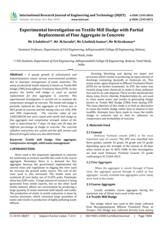 International Research Journal of Engineering and Technology (IRJET) e-ISSN: 2395-0056
Volume: 06 Issue: 03 | Mar 2019 www.irjet.net p-ISSN: 2395-0072
© 2019, IRJET | Impact Factor value: 7.211 | ISO 9001:2008 Certified Journal | Page 7404
Experimental Investigation on Textile Mill Sludge with Partial
Replacement of Fine Aggregate in Concrete
Mr S.Sakthivel1*, Mr .M.Sarathi2, Mr S.Sathish kumar3,Mr M.Sivakumar4
1Assistant Professor, Department of Civil Engineering, Adhiparasakthi College Of Engineering, Kalavai,
Tamil Nadu, India
2,3,4UG Students, Department of Civil Engineering, Adhiparasakthi College Of Engineering, Kalavai, Tamil Nadu,
India.
---------------------------------------------------------****-----------------------------------------------------------
Abstract - A speedy growth of urbanization and
industrialization causes various environmental problems
due to improper management of waste materials. The
waste produced by textile industry is known as Textile Mill
Sludge (TMS) from Effluent Treatment Plant (ETP). In this
project the textile mill sludge is used as partial
replacement for fine aggregate in concrete. This
experimental investigation is carried out to evaluate the
compressive strength of concrete. The textile mill sludge is
partially replaced for fine aggregate of 4.75mm size in
M35 grade of concrete and the mixing ratio are 10%, 20%
and 30% respectively. The concrete cubes of size
150X150X150 mm were casted with textile mill sludge as
fine aggregate and compressive strength values of the
cube is determined for 7 days, 14 days and 28 days for
different percentage of sludge in concrete. The concrete
cylinders and prisms are casted and the split tension and
flexural strength values are also determined.
Keywords: Textile mill sludge, Fine aggregate,
Compressive strength, solid waste management
1.INTRODUCTION:
River sand is the important ingredient in concrete
for uniformity in mixture and fills the voids in the coarse
aggregate. Nowadays there is a demand for fine
aggregate because the government implemented the
several rules and regulations to digging the river sand
for increase the ground water source. The cost of the
river sand is also increased. The textile units are
scattered all over India; out of 21,076 units, Tamilnadu
alone has 5285 units. A large amount of revenue is being
generated from textile exports, but on the other hand
textile industry affects our environment by producing a
large quantity of waste materials both liquids and solids.
The production of cloths in textile industries is done by
various processes, which consumes large quantities of
water and results in production of highly polluting waste
effluent.
Desizing, bleaching and dyeing are major wet
processes which results in producing an equal amount of
discharge containing dyestuffs or chemicals etc. This
waste water again disposed to Effluent Treatment Plants
(ETP) for its further treatments. In ETP, the water was
treated using some chemicals to make it clean, pollutant
free and for its safe disposal. There are the chemicals like
Alum, Lime, Ferric chloride, Polyelectrolyte etc. are used
to clean waste water and results in generating sludge
known as Textile Mill Sludge (TMS) from dyeing ETP.
The main objective of this study is to find an alternative
to reuse the textile sludge rather than to dispose it into
landfills. Attempts have been made to reuse the textile
sludge in concrete and to find its influence on
compressive and workability of concrete.
2. Materials Used
2.1 Cement
Ordinary Portland cement (OPC) is the most
important type of cement. The OPC was classified into
three grades, namely 33 grade, 43 grade and 53 grade
depending upon the strength of the cement at 28 days
when tested as per IS 4031-1988. In this investigation
we had used Ordinary Portland Cement 53 grade
confirming to IS 12269-2013.
2.2 Fine Aggregate
When the aggregate is sieved through 4.75mm
sieve, the aggregate passed through it called as fine
aggregate. Locally available fine aggregates (river sand)
were used in this study.
2.3 Coarse Aggregate
Locally available coarse aggregate having the
maximum size of 20mm were used in this work.
2.4 Textile Mill Sludge
The sludge which was used in this study collected
from Murugampalayam Effluent Treatment Plant, at
Tirupur. The Sludge was collected directly from drying
 