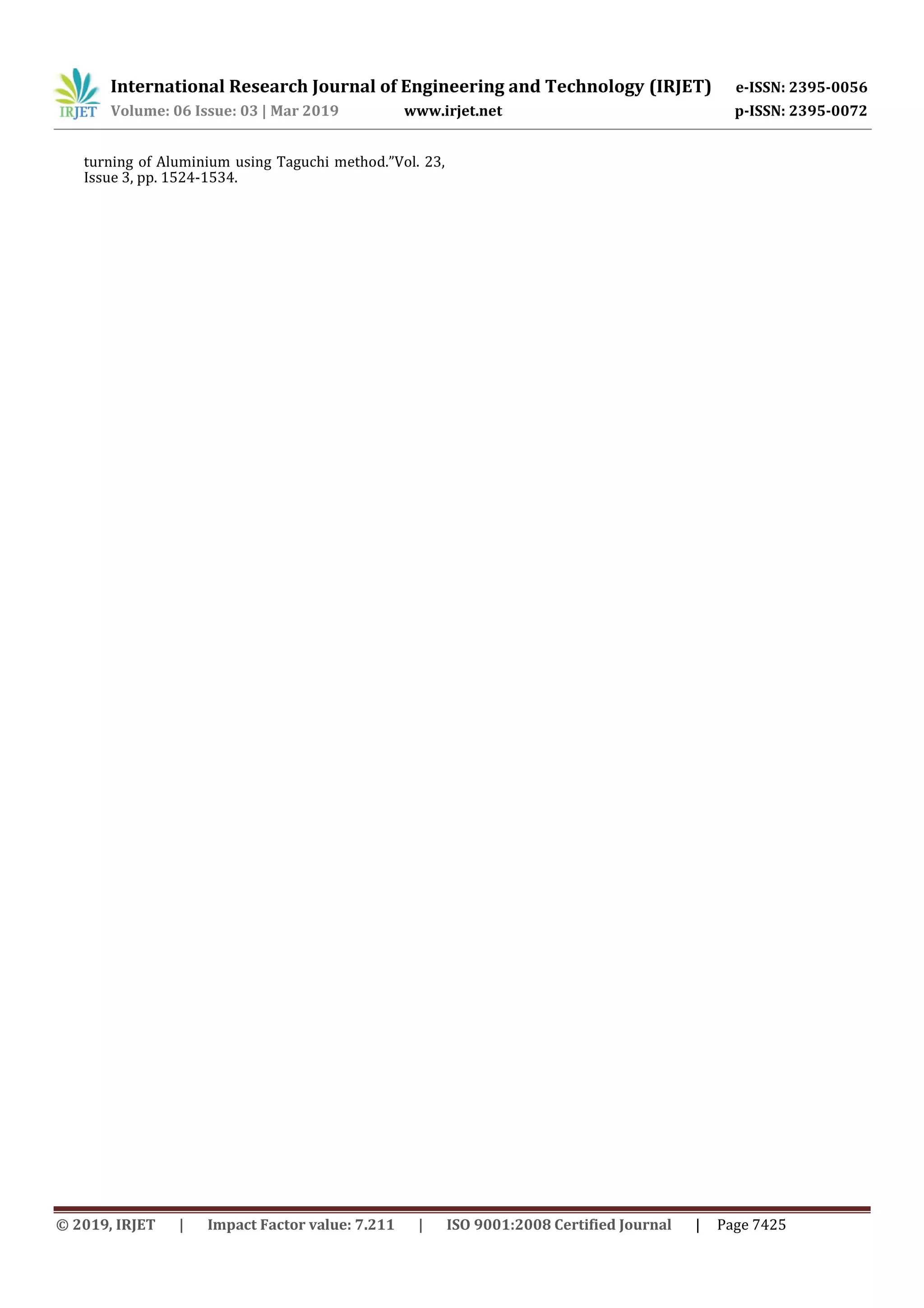 International Research Journal of Engineering and Technology (IRJET) e-ISSN: 2395-0056
Volume: 06 Issue: 03 | Mar 2019 www.irjet.net p-ISSN: 2395-0072
© 2019, IRJET | Impact Factor value: 7.211 | ISO 9001:2008 Certified Journal | Page 7425
turning of Aluminium using Taguchi method.”Vol. 23,
Issue 3, pp. 1524-1534.
 