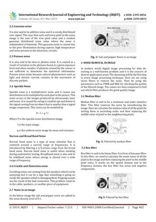 International Research Journal of Engineering and Technology (IRJET) e-ISSN: 2395-0056
Volume: 06 Issue: 03 | Mar 2019 www.irjet.net p-ISSN: 2395-0072
© 2019, IRJET | Impact Factor value: 7.211 | ISO 9001:2008 Certified Journal | Page 462
2.2 Gaussian noise
It is also said to be additive noise and it is evenly distributed
over signal. This says that each and every pixel in the noisy
image is the sum of the true pixel value and a random
gaussian distributed noise value where the noise is
independent of intensity. This gaussian noise is caused due
to the poor illumination during capture, high temperature
and noise present in the electronic circuits.
2.3 Poisson noise
It is also said to be shot or photon noise. It is caused as a
result of variation in the photons found at a given exposure
level and when number of photons sensed by the sensor is
not sufficient to determine the statistical information.
Poisson noise exists because natural phenomenon such as
light and electric current consists of the movement of
discrete packets.
2.4 Speckle Noise
Speckle noise is a multiplicative noise and it causes any
distribution to be multiplied byeachpixel inthepicture. This
noise occurs in the images produced by ultrasounds, laser
and sonar. It is caused by owing to random upsanddownsin
the signal coming from an object that is smaller than a signal
image component. This noise can be modeled by
P = I + q * I
Where P is the speckle noise distribution image,
I is the input image,
q is the uniform noise image by mean and variance.
Narrow and Broad Band Noise
Narrow band noise is a type of noise stimulus that is
centered around a narrow range of frequencies. It is
introduced by filtering a 1/3 octave range from the broad
band noise. Narrow band noise is useful when masking
during audiometric testing. Broadband noise is also said to
be wideband noise whose energy is shared over a wide
range of frequency
2.6 Crackle and Distortion noise
Crackling noises are coming from the speakers which canbe
annoying and it can be a sign that something is going on
inside the speakers whichis damagingthem.Poppingsounds
are the result of the bad connection. This problem could lie
in the cable, speakers, or another piece of equipment.
2.7 Noise in an image
In the below image the salt and pepper noise are added to
the noise density level of 0.1.
Fig -1: Salt and pepper Noise in an image
3. NOISE REMOVAL IN IMAGE
In modern world digital image processing for data de-
noising is a well-known problem and it is the concern of
diverse application areas. The denoising will bethefirststep
in every image processing technique. Here we are using
seven filters to remove the noise. Then by using the
parameters such as PSNR and MSE for checking the quality
of the filtered image. The values are then compared to find
out which filter produces the good quality image.
3.1 Median filter
Median filter is said to be a nonlinear and order statistics
filter. This filter removes the noise by smoothening the
image. Here we calculate the median valueofall thepixelsby
sorting them in ascending order and then replacing the
middle value of pixel to the neighbouring pixels.
Fig -2: Filtered by median filter
3.2 Box filter
Box filter is said to be linear filter. It is form of lowpassfilter.
In this filter, we need to calculate the mean value of all the
pixel in the image and then replacing the pixel to the middle
pixel value. It works on the spatial domain and in the
frequency domain, the box filter has zeros and negative
components.
Fig-3: Filtered by box filter
 