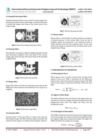 International Research Journal of Engineering and Technology (IRJET) e-ISSN: 2395-0056
Volume: 06 Issue: 03 | Mar 2019 www.irjet.net p-ISSN: 2395-0072
© 2019, IRJET | Impact Factor value: 7.211 | ISO 9001:2008 Certified Journal | Page 463
3.3 Standard deviation filter
Standard deviation filter is very useful for radar images. For
each group of pixels in the input image, a standard deviation
is found and assigns that value to the center pixel of the
output image.
Fig-4: Filtered by standard deviation filter
3.4 Entropy filter
Entropy filter accentuates edges by brightening pixelswhich
have dissimilar neighbors. Sets each pixel in the current
image equal to the entropy of the pixel valuesinthespecified
neighborhood.
Fig-5: Filtered by entropy filter
3.5 Range filter
Range filter, filters the data by replacing every value by the
difference of the maximum and minimum in its range to its
neighbor.
Fig-6: Filtered by range filter
3.6 Gaussian filter
Gaussian filter is the linear filter. It reduces the noise by
blurring the image. This filter will blur edges and reduce the
contrast of the image. It is widely used in graphic software.
Fig-7: Filtered by gaussian filter
3.7 Wiener filter
Wiener filter is a linear filter is used to produce an estimate
of desired process. In the wiener filter, from the list of
neighbor pixels, the maximum or the minimum value is
found and then stored in the resulting value. At last each
pixel in the image is replaced by the resulting value in the
neighborhood image.
Fig-8: Filtered by median filter
4. PERFORMANCE OF PARAMETER
4.1 Mean Square Error
Mean square error is used to measure the average of the
square of the error. MSE is measured by the difference
between the compressed and the original image. If the MSE
value of the image is small then that filter will be the best
filter.
4.2 Signal to Noise Ratio
The SNR is defined as the ratio between the signal and noise
and then it is used to compare the desired signal level to the
background noise level. The higher the ratio, less the
background noise.
SNR = Psignal /Pnoise
4.3 Peak Signal to Noise Ratio
The PSNR is defined as the ratio between the original image
to the noise image. It is used to measure the quality between
the original image and a compressed image. The higher the
PSNR, the better the quality of an image.
 