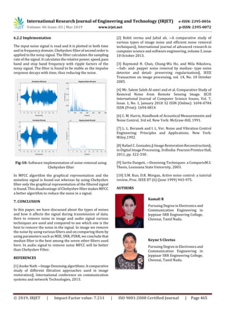 International Research Journal of Engineering and Technology (IRJET) e-ISSN: 2395-0056
Volume: 06 Issue: 03 | Mar 2019 www.irjet.net p-ISSN: 2395-0072
© 2019, IRJET | Impact Factor value: 7.211 | ISO 9001:2008 Certified Journal | Page 465
6.2.2 Implementation
The input noise signal is read and it is plotted in both time
and in frequency domain. Chebyshev filterofsecondorderis
applied to the noisy signal. The filter calculates the sampling
rate of the signal. It calculates therelative power,speed,pass
band and stop band frequency with ripple factors of the
noisy signal. The filter is found to be stable as the impulse
response decays with time, thus reducing the noise.
Fig-10: Software implementation of noise removal using
Chebyshev filter
In MFCC algorithm the graphical representation and the
noiseless signal is found out whereas by using Chebyshev
filter only the graphical representation of the filtered signal
is found. This disadvantage of Chebyshev filter makes MFCC
a better algorithm to reduce the noise in a signal.
7. CONCLUSION
In this paper, we have discussed about the types of noises
and how it affects the signal during transmission of data.
Here to remove noise in image and audio signal various
techniques are used and compared to see which one is the
best to remove the noise in the signal. In image we remove
the noise by using various filters and on comparing them by
using parameters such as MSE, SNR, PSNR, we conclude that
median filter is the best among the seven other filters used
here. In audio signal to remove noise MFCC will be better
than Chebyshev Filter.
REFERENCES
[1] Asoke Nath ―ImageDenoisingalgorithms:Acomparative
study of different filtration approaches used in image
restoration‖, International conference on communication
systems and network Technologies, 2013.
[2] Rohit verma and Jahid ali, ―A comparative study of
various types of image noise and efficient noise removal
techniques‖, International journal of advanced research in
computer science and software engineering, volume3,issue
10 October 2013.
[3] Raymond H. Chan, Chung-Wa Ho, and Mila Nikolova,
―Salt- and- pepper noise removal by median- type noise
detector and detail- preserving regularization‖, IEEE
Transaction on image processing, vol. 14, No. 10 October
2005.
[4] Mr. Salem Saleh Al-amri and et al. Comparative Study of
Removal Noise from Remote Sensing Image. IJCSI
International Journal of Computer Science Issues, Vol. 7,
Issue. 1, No. 1, January 2010 32 ISSN (Online): 1694-0784
ISSN (Print): 1694-0814
[6] C. M. Harris, Handbook of Acoustical Measurements and
Noise Control, 3rd ed. New York: McGraw-Hill, 1991.
[7] L. L. Beranek and I. L. Ver, Noise and Vibration Control
Engineering: Principles and Applications. New York:
Wiley,1992.
[8] Rafael C. Gonzalez,‖ Image Restoration Reconstruction‖,
in Digital Image Processing, 3rdIndia: Pearson PrenticeHall,
2011, pp. 322-330 .
[9] Sarita Dangeti, ―Denoising Techniques: a ComparisM.S.
Thesis, Louisiana State University, 2003.
[10] S.M. Kuo, D.R. Morgan, Active noise control: a tutorial
review, Proc. IEEE 87 (6) (June 1999) 943-975.
Kamali R
Pursuing DegreeinElectronicsand
Communication Engineering in
Jeppiaar SRR Engineering College,
Chennai, Tamil Nadu.
Keyne S Cleetus
Pursuing DegreeinElectronicsand
Communication Engineering in
Jeppiaar SRR Engineering College,
Chennai, Tamil Nadu.
AUTHORS
 
