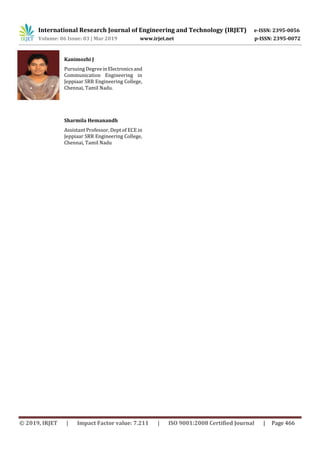 International Research Journal of Engineering and Technology (IRJET) e-ISSN: 2395-0056
Volume: 06 Issue: 03 | Mar 2019 www.irjet.net p-ISSN: 2395-0072
© 2019, IRJET | Impact Factor value: 7.211 | ISO 9001:2008 Certified Journal | Page 466
Kanimozhi J
Pursuing DegreeinElectronicsand
Communication Engineering in
Jeppiaar SRR Engineering College,
Chennai, Tamil Nadu.
Sharmila Hemanandh
Assistant Professor, Dept of ECE in
Jeppiaar SRR Engineering College,
Chennai, Tamil Nadu
 