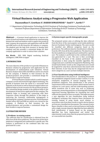 International Research Journal of Engineering and Technology (IRJET) e-ISSN: 2395-0056
Volume: 06 Issue: 03 | Mar 2019 www.irjet.net p-ISSN: 2395-0072
© 2019, IRJET | Impact Factor value: 7.211 | ISO 9001:2008 Certified Journal | Page 7447
Virtual Business Analyst using a Progressive Web Application
Dayanandhan S1, Gowtham A2, HARISH SOMASUNDAR 3 , Sunil V 4 , Aarthi T 5
1,2,3 Department of Information Technology,Dr.N.G.P.Institute of Technology,Coimbatore,Tamilnadu,India.
5 Assistant Professor,Department of Information Technology,Dr.N.G.P. Institute of Technology
Coimbatore, Tamilnadu, India.
---------------------------------------------------------------------***---------------------------------------------------------------------
Abstract - - A business based application to improve the
status of small and mediumscaleindustriesbycommunicating
between the small and medium scale to support the growth of
their company the progressive web application with the SEO
and SEM used to set the brand for the industry or company.
The platform gets the help from investors to develop their
company and also provides a customized design for their
company application in order to attract their customer.
Key Words: SEO, SEM, Digital marketing Artificial
intelligence, CRM, Web scrapper
1.INTRODUCTION
The main objective of the product is to provide ABusinessto
Business solution by progressive web application for the
development of small/medium scale industries. Virtual
Business Analyst where SEO and SEM are usedtoseta brand
for the company. A Platform to find investors for the
products/projects and provides a customized design for
their brands to improve business
A Virtual Business Analyst which is usedtoimprove
company’s trend and brand through digital marketing. The
growth of business from the initial to a successful level
depends on the brand as well as financial support whereour
platform helps to locate investors for the products/projects.
The customized design module in the platform helps in the
development of interactive applicationforthecompany. The
platform helps in locating and connecting with their
respective clients through this platform. It also helps in
improving the Customer relationship management in
developing the company’sbusinessprocess.Virtual Business
Analyst where SEO and SEM are used to set a brand for the
company. A Platform to find investors for the
products/projects and provides a customized design for
their brands to improve business.
2.LITERATURE REVIEW
2.1Problems in existing system
The sufficient data for classification is obtained from the
APIs from all the three platforms. The data from all thethree
platforms is integrated and combined for a specific user.The
analysis is performed on the combined data that was
generated for a user.
2.2System targets specific demographic people
The proposed system aims at utilizing the data collected
from the three of the most popular social media platforms
that are Facebook, Twitter and Instagram. The users would
be classified into different categories based on the
preferences. The sufficient data for classification is obtained
from the APIs from all the three platforms. The data from all
the three platforms is integrated and combined fora specific
user. The analysis is performed on the combined data that
was generated for a user. The user is then accordingly
classified on the basis of the analysis performed. The
classification is done using the classifier algorithm. The
categorized users could then be targeted for Marketing. This
would lead to better results as the categorized users would
be targeted for only those advertisements that match with
their interests. A user may also be categorized into two or
more categories as a user can have multiple interests.
2.3Text Classification using Artificial Intelligence
Text Classification is the process of classifying documents
into predefined categories based on their content. It is the
automated assignment of natural language texts to
predefined categories. Text classification is the primary
requirement of text retrieval systems,whichretrievetexts in
response to a user query, and text understanding systems,
which transform text in some way such as producing
summaries, answering questions or extractingdata.Existing
supervised learning algorithms for classifying text need
sufficient documentstolearn accurately.Thispaperpresents
a new algorithm for text classification using artificial
intelligence technique that requires fewer documents for
training. Instead of using words, word relation i.e.
association rules from these words is used to derive feature
set from pre-classified text documents. The concept of naïve
Bayes classifier is then used on derived features and finally
only a single concept of genetic algorithmhasbeen addedfor
final classification. A system based on the proposed
algorithm has been implemented and tested. The
experimental results show that the proposed system works
as a successful text classifier.
 