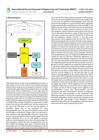 International Research Journal of Engineering and Technology (IRJET) e-ISSN: 2395-0056
Volume: 06 Issue: 03 | Mar 2019 www.irjet.net p-ISSN: 2395-0072
© 2019, IRJET | Impact Factor value: 7.211 | ISO 9001:2008 Certified Journal | Page 7455
2. Block Diagram
Fig -1: Block Diagram of Hyperloop Transportation system
Hyperloop system works on electromagnetism concept. In
that, hollow vacuum tube encloses the traveling prototype
capsule that is made up of Ferromagnetic material. It will be
accelerated by applied the electromagneticforceatveryHigh
speed nearly 500 to 600km/hour at such high speed to
minimize the resistanceforceofairitisnecessarytomaintain
vacuum in the hollow carrierHyperlooptube,inmegaproject
such as the Project which is in progress the Mumbai to Pune
Hyperloop project. Here in ourprojectwearegoingtomakea
small prototype of Hyperloopsystem.WehaveusedPVCpipe
as a hollow tube we have installed two exhaust fans at both
ends to suck out the air from PVC pipe. We have made slot at
the top of the PVC pipe so we can see the position of
projectile, which has to be propelled by using
electromagnetic force. The capsule is placed at one end and
the PVC pipe is enclosed by 3 copper coils, is coil will have 1-
ohm resistance and approximately 150 turns. These three
coils are connected parallel with 24-voltDCsupply.Thiscoils
require minimum 18 to 24 DC volt supply to generate
sufficient electromagnetics force that will easily propel the
electromagnetic capsule. We have arranged three coils one
after another by keeping some space in between them. At
initial stage coil, one will be activated by applying 24-volt DC
supply but where to apply a pulse of current so that the coil
be excited for few milliseconds for example 25 milliseconds.
If in a case, wehave applied continuous current supply to the
coil the coil will generate electromagnetic force and will
attract the ferromagnetic capsuletowardsit.Butitwillnotlet
go the capsule further ahead because of its back EMF it will
held the capsule at the center of the coil, so toavoid that back
EMF we have to apply a pulse of current. As soon as the
ferromagnetic capsule will reach at the center of the coil, we
have to disconnect the power supply of that coil and in the
same time, we have to activate the second coil. It will attract
the ferromagnetic capsule towards it and the same
phenomenon will be applied as per the first coil. Third coil
will be activated after the second coil butthepowersupplyto
the third coil will be kept continuous so that it will attractthe
capsule towards itself and will held the capsule at the final
position. To achieve this mechanism we need a timer that
will shortly turnon the coil and turnoff the coil atthedesired
moment so that the proper mechanism of Hyperloop system
will be achieved. We are using a microcontroller, which has
to be programmed as per our requirement,Bluetoothremote
control for that we will use a Bluetooth application in a
smartphone that will give command to the microcontroller
like start and stop forward and backward movement as per
the requirement will operate the microcontroller circuit. To
get the 24-volt DC supply we are using four batteries each of
6 voltand 4.5 ampere hour rating. They will deliversufficient
power to the coil to drive the capsule. We will connect these
four batteries in series so that addition of for batteries will
lead the overall voltage of 24 volt and that total 24-volt
power is directly applied to the coil by using relay switch,
which will be SPDT (single pole double throw) switch. These
relay will be operated by relay driver IC that require 12 volt
DC supply that we can take by tapping two series connection
of batteries, but the microcontroller circuit will run on 5 volt
dc supply only. To get 5-volt dc supply wewill use IC 7805by
using this IC 7805, wecan convert 12-volt dc supply to 5-volt
dc supply and this 5-volt dc supply can be applied to the
microcontroller circuit. The microcontroller will be
interfaced with 16x2 LCD display to monitor or debug the
operation; the microcontroller is also interfaced with
Bluetooth module to receive the commands sent from the
Bluetooth transmitter, which is previously installed on the
smartphone. We will design a basic Bluetooth control
application that will be run on smartphone,whichisAndroid,
based and will be used to operate the project.
 
