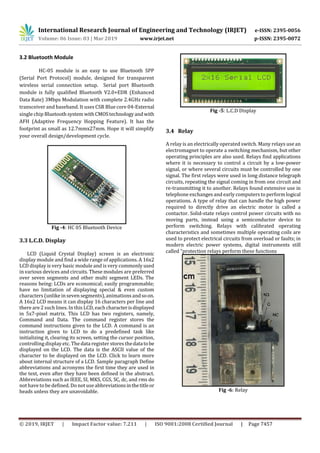 International Research Journal of Engineering and Technology (IRJET) e-ISSN: 2395-0056
Volume: 06 Issue: 03 | Mar 2019 www.irjet.net p-ISSN: 2395-0072
© 2019, IRJET | Impact Factor value: 7.211 | ISO 9001:2008 Certified Journal | Page 7457
3.2 Bluetooth Module
HC-05 module is an easy to use Bluetooth SPP
(Serial Port Protocol) module, designed for transparent
wireless serial connection setup. Serial port Bluetooth
module is fully qualified Bluetooth V2.0+EDR (Enhanced
Data Rate) 3Mbps Modulation with complete 2.4GHz radio
transceiver and baseband. It uses CSR Blue core 04-External
single chip Bluetoothsystem withCMOStechnologyandwith
AFH (Adaptive Frequency Hopping Feature). It has the
footprint as small as 12.7mmx27mm. Hope it will simplify
your overall design/development cycle.
Fig -4: HC 05 Bluetooth Device
3.3 L.C.D. Display
LCD (Liquid Crystal Display) screen is an electronic
display module and find a wide range of applications. A 16x2
LCD display is very basic module and is very commonly used
in various devices and circuits. These modules are preferred
over seven segments and other multi segment LEDs. The
reasons being: LCDs are economical; easily programmable;
have no limitation of displaying special & even custom
characters (unlike in seven segments),animations andsoon.
A 16x2 LCD means it can display 16 characters per line and
there are 2 such lines. In this LCD, each characterisdisplayed
in 5x7-pixel matrix. This LCD has two registers, namely,
Command and Data. The command register stores the
command instructions given to the LCD. A command is an
instruction given to LCD to do a predefined task like
initializing it, clearing its screen, setting the cursor position,
controlling display etc. The data register stores thedatatobe
displayed on the LCD. The data is the ASCII value of the
character to be displayed on the LCD. Click to learn more
about internal structure of a LCD. Sample paragraph Define
abbreviations and acronyms the first time they are used in
the text, even after they have been defined in the abstract.
Abbreviations such as IEEE, SI, MKS, CGS, SC, dc, and rms do
not have to be defined. Do not use abbreviationsinthetitleor
heads unless they are unavoidable.
Fig -5: L.C.D Display
3.4 Relay
A relay is an electrically operated switch. Many relays use an
electromagnet to operate a switching mechanism, but other
operating principles are also used. Relays find applications
where it is necessary to control a circuit by a low-power
signal, or where several circuits must be controlled by one
signal. The first relays were used in long distance telegraph
circuits, repeating the signal coming in from one circuit and
re-transmitting it to another. Relays found extensive use in
telephone exchanges and early computers to perform logical
operations. A type of relay that can handle the high power
required to directly drive an electric motor is called a
contactor. Solid-state relays control power circuits with no
moving parts, instead using a semiconductor device to
perform switching. Relays with calibrated operating
characteristics and sometimes multiple operating coils are
used to protect electrical circuits from overload or faults; in
modern electric power systems, digital instruments still
called “protection relays perform these functions
Fig -6: Relay
 