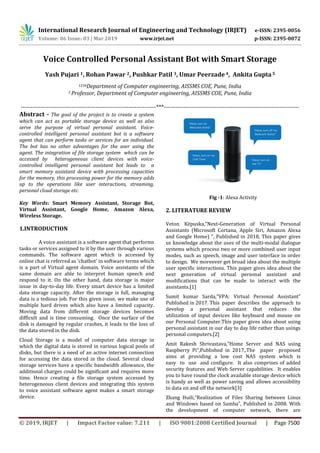 International Research Journal of Engineering and Technology (IRJET) e-ISSN: 2395-0056
Volume: 06 Issue: 03 | Mar 2019 www.irjet.net p-ISSN: 2395-0072
© 2019, IRJET | Impact Factor value: 7.211 | ISO 9001:2008 Certified Journal | Page 7500
Voice Controlled Personal Assistant Bot with Smart Storage
Yash Pujari 1, Rohan Pawar 2, Pushkar Patil 3, Umar Peerzade 4, Ankita Gupta5
1234Department of Computer engineering, AISSMS COE, Pune, India
5 Professor, Department of Computer engineering, AISSMS COE, Pune, India
---------------------------------------------------------------------***---------------------------------------------------------------------
Abstract - The goal of the project is to create a system
which can act as portable storage device as well as also
serve the purpose of virtual personal assistant. Voice-
controlled intelligent personal assistant bot is a software
agent that can perform tasks or services for an individual.
The bot has no other advantages for the user using the
agent. The integration of file storage system which can be
accessed by heterogeneous client devices with voice-
controlled intelligent personal assistant bot leads to a
smart memory assistant device with processing capacities
for the memory, this processing power for the memory adds
up to the operations like user interactions, streaming,
personal cloud storage etc.
Key Words: Smart Memory Assistant, Storage Bot,
Virtual Assistant, Google Home, Amazon Alexa,
Wireless Storage.
1.INTRODUCTION
A voice assistant is a software agent that performs
tasks or services assigned to it by the user through various
commands. The software agent which is accessed by
online chat is referred as 'chatbot' in software terms which
is a part of Virtual agent domain. Voice assistants of the
same domain are able to interpret human speech and
respond to it. On the other hand, data storage is major
issue in day-to-day life. Every smart device has a limited
data storage capacity. After the storage is full, managing
data is a tedious job. For this given issue, we make use of
multiple hard drives which also have a limited capacity.
Moving data from different storage devices becomes
difficult and is time consuming. Once the surface of the
disk is damaged by regular crashes, it leads to the loss of
the data stored in the disk.
Cloud Storage is a model of computer data storage in
which the digital data is stored in various logical pools of
disks, but there is a need of an active internet connection
for accessing the data stored in the cloud. Several cloud
storage services have a specific bandwidth allowance, the
additional charges could be significant and requires more
time. Hence creating a file storage system accessed by
heterogeneous client devices and integrating this system
to voice assistant software agent makes a smart storage
device.
Fig -1: Alexa Activity
2. LITERATURE REVIEW
Veton Këpuska,“Next-Generation of Virtual Personal
Assistants (Microsoft Cortana, Apple Siri, Amazon Alexa
and Google Home) “, Published in 2018, This paper gives
us knowledge about the uses of the multi-modal dialogue
systems which process two or more combined user input
modes, such as speech, image and user interface in order
to design. We moreover get broad idea about the multiple
user specific interactions. This paper gives idea about the
next generation of virtual personal assistant and
modifications that can be made to interact with the
assistants.[1]
Sumit kumar Sarda,“VPA: Virtual Personal Assistant”
Published in 2017. This paper describes the approach to
develop a personal assistant that reduces the
utilization of input devices like keyboard and mouse on
our Personal Computer.This paper gives idea about using
personal assistant in our day to day life rather than usings
personal computers.[2]
Amit Rakesh Shrivastava,“Home Server and NAS using
Raspberry Pi”,Published in 2017,.The paper proposed
aims at providing a low cost NAS system which is
easy to use and configure. It also comprises of added
security features and Web Server capabilities. It enables
you to have round the clock available storage device which
is handy as well as power saving and allows accessibility
to data on and off the network[3]
Zhang Huili,“Realization of Files Sharing between Linux
and Windows based on Samba”, Published in 2008. With
the development of computer network, there are
 