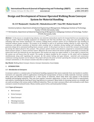 International Research Journal of Engineering and Technology (IRJET) e-ISSN: 2395-0056
Volume: 06 Issue: 03 | Mar 2019 www.irjet.net p-ISSN: 2395-0072
© 2019, IRJET | Impact Factor value: 7.211 | ISO 9001:2008 Certified Journal | Page 7529
Design and Development of Sensor Operated Walking Beam Conveyor
System for Material Handling
Dr. K V Manjunath1, Nandan BL2, Mahadeshwara RP3, Tejas MS4, Madan Sonale TL5
1Assistant professor, Department of Industrial Engineering & Management, Siddaganga Institute of Technology,
Tumkur-572103, Karnataka, India
2,3,4,5UG Students, Department of Industrial Engineering & Management, Siddaganga Institute of Technology, Tumkur-
572103, Karnataka, India
------------------------------------------------------------------***-----------------------------------------------------------------
Abstract:- In the process or manufacturing industry, raw materials and products need to be transported from one manufacturing
stage to another. Material handling equipment are designed such that they facilitate easy, cheap, fast and safe loading and
unloading with least human interference. For instance, walking beam conveyor system can be employed for easy handling of
materials without human interface. The product to be handled as well as its maximum loading capacity in order ensure fast,
continuous and efficient movement of materials while avoiding halt or fatalities during loading and unloading. This work
generates design of an automated walking beam conveyor system. In this project we have to control the conveyor automatically
by sensing the objects placed in the conveyor. This conveyor system involves extra features compared to conventional walking
beam conveyor system, i.e. Sensor and Gear motors. Whenever the sensor detects the motion of objects (materials), it activates the
system that moves the materials by one step forward. This involves one input one output method, i.e. if one object is entered into
the system one will leaves from the system. The number of objects handled by the conveyor on the whole will be displayed
simultaneously along with regulating the conveyor. By this system halting and gaps between materials and unnecessary
continuous running of system can be reduced. This project will save the power of motor operating the conveyor by regulating the
conveyor automation, i.e. the conveyor actuates only when an object is sensed.
Key Words: Walking Beam Conveyor, Sensors, Conveyor Automation, Count display
1. INTRODUCTION:
1.1 Introduction to Conveyors:
A conveyor system is a common piece of mechanical handling equipment that moves materials from one location to another.
Conveyors are especially useful in applications involving the transportation of heavy or bulky materials. Conveyor systems
allow quick and efficient transportation for a wide variety of materials, which make them very popular in the material
handling and packaging industries. They also have popular consumer applications, as they are often found in supermarkets
and airports, constituting the final leg of item/ bag delivery to customers. Many kinds of conveying systems are available and
are used according to the various needs of different industries. There are chain conveyors (floor and overhead) as well. Chain
conveyors consist of enclosed tracks, I-Beam, towline, power & free, and hand pushed trolleys.
1.1.1 Types of Conveyors:
 Belt Conveyor
 Screw Conveyor
 Chain Conveyor
 Vibrating Conveyor
 Pneumatic conveyor
 